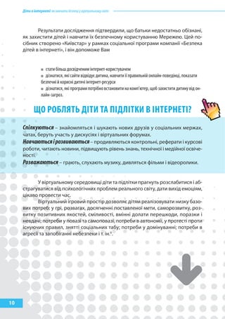 Дітивінтернеті:якнавчитибезпеціувіртуальномусвіті
10
Результати дослідження підтвердили, що батьки недостатньо обізнані,
як захистити дітей і навчити їх безпечному користуванню Мережею. Цей по-
сібник створено «Київстар» у рамках соціальної програми компанії «Безпека
дітей в інтернеті», і він допоможе Вам
стати більш досвідченим інтернет-користувачем
дізнатися, які сайти відвідує дитина, навчити її правильній онлайн-поведінці, показати
безпечні й корисні дитячі інтернет-ресурси
дізнатися, які програми потрібно встановити на комп’ютер, щоб захистити дитину від он-
лайн-загроз.
Що РобляТь ДІТИ Та пІДлІТкИ В ІНТЕРНЕТІ?
Спілкуються – знайомляться і шукають нових друзів у соціальних мержах,
чатах, беруть участь у дискусіях і віртуальних форумах.
Навчаютьсяірозвиваються– продивляються контрольні, реферати і курсові
роботи, читають новини, підвищують рівень знань, технічної і медійної освіче-
ності.
Розважаються – грають, слухають музику, дивляться фільми і відеоролики.
У віртуальному середовищі діти та підлітки прагнуть розслабитися і аб-
страгуватися від психологічних проблем реального світу, дати вихід емоціям,
цікаво провести час.
Віртуальний ігровий простір дозволяє дітям реалізовувати низку базо-
вих потреб: у грі, розвагах, досягненні поставленої мети, саморозвитку, роз-
витку позитивних якостей, сміливості, вмінні долати перешкоди, поразки і
невдачі; потреби у повазі та самоповазі, потреби в автономії, у протесті проти
існуючих правил, знятті соціальних табу; потреби у домінуванні; потреби в
агресії та запобіганні небезпеки і т. ін.6
.
 