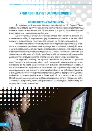 Дітивінтернеті:якнавчитибезпеціувіртуальномусвіті
14
у чИсло ІНТЕРНЕТ-заГРоз ВхоДяТь:
кОМп’ЮтерНа залеЖНІСтЬ
До комп’ютерної залежності більш схильні підлітки 11-17 років. У них
відбувається втрата відчуття часу, порушення зв’язків із навколишнім світом,
виникає почуття невпевненості, безпорадності, страху самостійного при-
йняття рішеннь і відповідальності за них.
Комп’ютерна залежність негативно впливає на особистість дитини, ви-
кликаючи емоційну й нервову напругу, астеноневротичні та психоемоційні
порушення, проблеми у спілкуванні та порушення соціальної адаптації.
Нічне використання інтернету спричиняє порушення режиму сну, внас-
лідок чого виникає хронічна втома, підвищується дратівливість, конфліктність.
З метою подолання сонливості діти, які страждають залежністю, вдаються до
підвищеного споживання кави, міцного чаю та інших тонізуючих речовин, що
також шкодить їх здоров’ю. Щоб придбати нові ігри чи пристрої для гри або
для оплати користування інтернетом деякі діти вдаються до шахрайства.
За ступінню впливу на гравця найбільш потужними є рольові
комп’ютерні ігри, які сприяють інтеграції свідомості з комп’ютером, що може
призвести до повного самоототожнення дитини з комп’ютерним героєм. У
нормальному стані відбувається короткочасове поринання гравця у вірту-
альну реальність з метою зняття напруги, відволікання від побутових проблем.
У випадку патологічного відхилення від норми, дитина повертається у реаль-
ний світ на короткий проміжок часу, тільки щоб поїсти, попити і трохи поспати.
Перебування залежної дитини в кіберпросторі може сягати 18 годин на добу.
Залежність, як правило, помічають рідні і близькі користувача за змінами у по-
ведінці, інтересах і режимі дня.
 