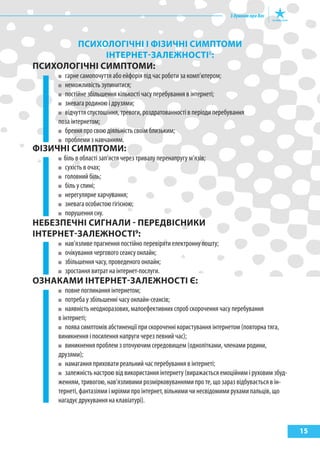 15
пСихОлОГІЧНІ І фІзиЧНІ СиМптОМи
ІНтерНет-залеЖНОСтІ8
:
пСихОлОГІЧНІ СиМптОМи:
гарне самопочуття або ейфорія під час роботи за комп’ютером;
неможливість зупинитися;
постійне збільшення кількості часу перебування в інтернеті;
зневага родиною і друзями;
відчуття спустошіння, тревоги, роздратованності в періоди перебування
поза інтернетом;
брехня про свою діяльність своїм близьким;
проблеми з навчанням.
фІзиЧНІ СиМптОМи:
біль в області зап’ястя через тривалу перенапругу м’язів;
сухість в очах;
головний біль;
біль у спині;
нерегулярне харчування;
зневага особистою гігієною;
порушення сну.
НеБезпеЧНІ СиГНали - переДВІСНики
ІНтерНет-залеЖНОСтІ9
:
нав’язливе прагнення постійно перевіряти електронну пошту;
очікування чергового сеансу онлайн;
збільшення часу, проведеного онлайн;
зростання витрат на інтернет-послуги.
ОзНакаМи ІНтерНет-залеЖНОСтІ є:
повне поглинання інтернетом;
потреба у збільшенні часу онлайн-сеансів;
наявність неодноразових, малоефективних спроб скорочення часу перебування
в інтернеті;
поява симптомів абстиненції при скороченні користування інтернетом (повторна тяга,
виникнення і посилення напруги через певний час);
виникнення проблем з оточуючим середовищем (однолітками, членами родини,
друзями);
намагання приховати реальний час перебування в інтернеті;
залежність настрою від використання інтернету (виражається емоційним і руховим збуд-
женням, тривогою, нав’язливими розмірковуваннями про те, що зараз відбувається в ін-
тернеті, фантазіями і мріями про інтернет, вільними чи несвідомими рухами пальців, що
нагадує друкування на клавіатурі).
 