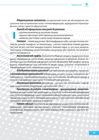 19
Кіберсексуальна залежність (нездоланний потяг до обговорення сек-
суальних тем на еротичних чатах і телеконференціях, відвідування порногра-
фічних сайтів і заняття кіберсексом).
Перехідвідвіртуальнихстосунківдореальних
- залучення неповнолітніх до сексуальних стосунків;
- залучення через інтернет дітей і підлітків до протизаконної діяльності;
- знайомства через інтернет з метою пошуку сексуального партнера
Секстинг– новий вид розваг: фотографування себе у роздягненому виг-
ляді на камеру телефона чи комп’ютера, з метою пересилки знімків друзям.
Частіше за все секстинг використовують закохані пари, ті, хто хоче вихвали-
тися перед знайомими романтичними стосунками або підлітки, які розрахо-
вують на взаємність.
Нав’язливийвеб-серфінг,блукання по Мережі, пошук у віддалених базах
даних (відвідування сайтів новин, читання інформації на форумах, блогах, пе-
регляд і прослуховування інформації в різних форматах). Веб-серфінг затягує
дитину, відволікаючи її від навчання та інших справ, оскільки, потрапивши в
інформаційний потік, втрачається відчуття часу.
Відвідуваннясайтівагресивної(що пропагують ксенофобію, тероризм)
іаутоагресивноїспрямованості(кіберсуїцид, онлайн-суїцид, суїцидальні до-
мовленності, інформаційні ресурси про застосування засобів для суїциду з
описом їх дозування і вірогідності летального результату).
Адиктивнийфанатизм(релігійний – сектантство, політичний – партій-
ний, національний, спортивний, музикальний і т.ін.).
Пристрасть до роботи з комп’ютером – програмування, хакерство.
Основні мотиви хакерства: допитливість, боротьба за вільне розповсюдження
і доступність інформації, самоствердження, відчуття власної сили, захоплення
процесом, недостатність пізнавальної активності при навчанні, належність до
«хакерскої культури», залежна поведінка.
Гаджет-адикція(пристрасть до заволодіння конкретним мобільним об-
ладнанням, приладом, що має вихід у інтернет: стільниковим телефоном,
смартфоном, комунікатором, міні-комп’ютером, КПК і залежність від його ви-
користання).
 