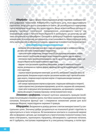 Дітивінтернеті:якнавчитибезпеціувіртуальномусвіті
20
Кібербулінг– одна з форм переслідування дітей і підлітків з використан-
ням цифрових технологій. Кібербулінгу підлягають діти, яких відштовхнули
однолітки. Іноді для цього створюються сайти, де розміщуються компроме-
туючі матеріали на дитину, яку переслідують. Якщо ж раптом Ваша дитина от-
римала численні електронні повідомлення агресивного змісту від
незнайомців, якщо її почали переслідувати й залякувати, це означає, що ди-
тина потрапила під кібербулінг. Складність фільтрації подібних повідомлень,
неможливість контролю, регулярність атак і анонімність переслідувачів роб-
лять залякування особливо потужним, завдаючи психологічну травму дитині.
Длякібербулінгувикористовуються:
- мобільний зв’язок (використання фото і відео для дискредитації та залякування жертви,
доставка текстових і мультимедійних повідомлень);
- сервіси миттєвих повідомлень (використання ICQ для відправки повідомлень, взламу-
вання акаунта із розісланням дискредитуючих повідомлень рідним і друзям жертви);
- електронна пошта (розсилання повідомлень і листів, що містять залякування, віруси, пуб-
лікація в Мережі листів жертви особистого характеру);
- форуми і чати (розсилання агресивних повідомлень, розкриття анонімності акаунта
жертви, розміщення на сторінках форуму інформації про жертву конфіденційного і особи-
стого характеру);
- соціальні мережі (розміщення коментарів, що містять залякування і знущання, фото і ві-
деоматеріалів, блокування акаунта жертви і розсилання масових скарг і претензій на воло-
даря акаунта, створення акаунта від імені жертви з її подальшим використанням для
дискредитації жертви);
- веб-камери (провокування жертви на відеозапис з подальшою публікацією в інтернеті);
- сервіси відеохостингу (розміщення відеороликів, що містять знущання або залякування);
- ігрові сайти та віртуальні світи (розміщення повідомлень, що принижують і залякують
жертву або шкодять її ігровому персонажу з метою психологічного тиску).
Зіткнення з гриферами. Інтернет-хулігани заважають гравцям (особ-
ливо початківцям) спокійно грати, постійно наносять пошкодження їхнім пер-
сонажам, блокуючи функції гри і створюючи неможливі умови для всієї
команди Мережі, переслідуючи окремих її гравців.
Кібергрумінг.Входження в довіру дитини з метою використання її у сек-
суальних цілях. Злочинці добре розуміються на психології дітей і підлітків та
орієнтуються в їхніх інтересах. Встановлюючи контакти в соціальній мережі
або на форумах з дітьми, що знаходяться у пригніченому психологічному стані,
вони співчувають, пропонують підтримку, обговорюють з дитиною питання,
які її турбують, поступово переводячи їх у сексуальну площину, а потім про-
 