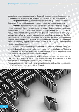 Дітивінтернеті:якнавчитибезпеціувіртуальномусвіті
22
звичайним виманюванням коштів. Зазвичай «неможливість відправити пові-
домлення» призводить до численного зняття коштів з рахунку абонента.
«Передзвонимені».Дзвінок з незнайомого номера з проханням зателе-
фонувати. При спробі з’єднання з рахунку абонента знімаються кошти.
Фішинг – технологія інтернет-шахрайства з метою крадіжки конфіден-
ційної інформації (імен і паролей доступу, даних банківських карток і інтер-
нет-гаманця й т.ін.). Поштовий фішинг – отримання листа з вимогою
повідомлення особистих даних. Онлайн-фішинг – копіювання дизайну і до-
менних імен сайтів та інтернет-магазинів з метою обдурити покупця. Комбіно-
ваний фішинг – створення підробного сайту, де жертва самостійно заповнює
форми, повідомляючи шахраям конфіденційні дані, або використання про-
грам-шпигунів key-loggers, що фіксують інформацію, введену з клавіатури та
пересилають її шахраям.
Вішинг – технологія інтернет-шахрайства з метою крадіжки конфіден-
ційної інформації за допомогою інтернет-телефонії і автонабирачів. Абоненту
пропонується зателефонувати за міським номером, де звучить повідомлення
про необхідність надання особистої інформації.
Фармінг– перенаправлення трафіку із завантаженого веб-вузла на клон
сайта, що хотів відвідати користувач. Далі відбувається зараження вірусами
або активація файлу, що може пошкодити комп’ютер.
Попередьте дитину про подібні види шахрайства та необхідність повідомляти
про надходження таких пропозицій батькам.
 
