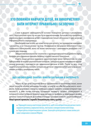 25
хТо поВИНЕН НаВчаТИ ДІТЕй, як ВИкоРИсТоВу-
ВаТИ ІНТЕРНЕТ пРаВИльНо І бЕзпЕчНо
Саме в родині закладаються основи поведінки дитини в реальному
світі, і віртуальний простір не має бути виключенням. Батькам слід приділяти
серйозну увагу вихованню дітей і підвищенню їхньої обізнаності про загрози
інформаційного середовища.
Необхідно пам’ятати, що комп’ютер для дітей є інструментом навчання
і розвитку, а не тільки розваг та ігор. Незважаючи на широкі можливості вір-
туального спілкування, воно не може виключати і замінювати реальних сто-
сунків між людьми.
Завданням вихователів і вчителів є проведення освітньої роботи серед
батьків для сприяння онлайн-безпеці підростаючого покоління.
Навіть якщо дитина надмірно захоплюється грою і інтернетом, не слід
забороняти їй користуватися комп’ютером. Заборона може викликати проти-
лежну реакцію і призвести до замикання дитини в собі. Перш за все, слід
знайти альтернативу онлайн-інтересам дитини і перемкнути її увагу на досяг-
нення успіхів у реальному житті.
ЩО НеОБхІДНО зНати І ВМІти БатЬкаМ В ІНтерНетІ
Через те, що діти і підлітки більш «розвинені» в технічному плані, вони
легко можуть обійти заборони батьків і усунути засоби батьківського конт-
ролю. Тому дорослим спочатку необхідно самим засвоїти основи інтернет-гра-
мотності, а вже потім навчати правилам нетикету (етикет спілкування в
інтернеті) і комп’ютерній безпеці свою дитину та зробити це відповідно до віку
дитини і кола її інтересів. Дізнайтеся більше про можливості і загрози Мережі.
Нашіпростіправилаіпорадидопоможутьвамуцьому.
Підвищуйте власну комп’ютерну грамотність, щоб стати авторитетом для дитини і вміти
надавати допомогу у вирішенні питань, пов’язаних з використанням комп’ютера.
Користуйтесь інтернетом разом з дітьми. Заохочуйте дітей ділитися з вами своїми успі-
хами і невдачами в освоєнні Мережі.
 