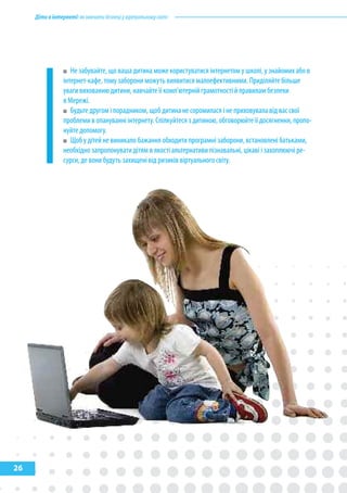Дітивінтернеті:якнавчитибезпеціувіртуальномусвіті
26
Не забувайте, що ваша дитина може користуватися інтернетом у школі, у знайомих або в
інтернет-кафе, тому заборони можуть виявитися малоефективними. Приділяйте більше
уваги вихованню дитини, навчайте її комп’ютерній грамотності й правилам безпеки
в Мережі.
Будьте другом і порадником, щоб дитина не соромилася і не приховувала від вас свої
проблеми в опануванні інтернету. Спілкуйтеся з дитиною, обговорюйте її досягнення, пропо-
нуйте допомогу.
Щоб у дітей не виникало бажання обходити програмні заборони, встановлені батьками,
необхідно запропонувати дітям в якості альтернативи пізнавальні, цікаві і захоплюючі ре-
сурси, де вони будуть захищені від ризиків віртуального світу.
 