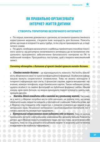 27
як пРаВИльНо оРГаНІзуВаТИ
ІНТЕРНЕТ-жИТТя ДИТИНИ
СтВОрІтЬ теритОрІЮ БезпеЧНОГО ІНтерНету
По-перше, важливо домовитися з дитиною, встановити правила сімейного
користування мережею, з’ясувати їхню значущість для безпеки. Поясніть
дітям, що якщо в інтернеті їх щось турбує, то їм слід не приховувати це, а поді-
литися з вами.
По-друге, необхідно визначитися з найбільш прийнятним способом техніч-
ного захисту: від регулярно оновлюваного антивірусу до встановлення спе-
ціального програмного забезпечення батьківського контролю на ПК та
мобільний телефон. Просувайтесь поступово, щоб створити максимальний
захист.
Спочаткуобговорітьздитиноюціпростісімейніправилаонлайн-безпеки.
Сімейна онлайн-безпека – це відповідальність кожного. Роз’ясніть важли-
вість збереження своєї та чужої конфіденційної інформації. Особистою інфор-
мацією можуть скористатися зловмисники. Тому не можна викладати в
інтернеті інформацію про сім’ю, її фінансові справи, адреси мешкання і на-
вчання, номери телефонів, коди банківських карток. Також небажано розмі-
щувати особисті та сімейні фотографії на публічних форумах, сайтах. Ніколи
нікому, крім своїх батьків, не можна виказувати паролі інтернету, навіть най-
кращим друзям.
Навчіть дітей поводити себе в онлайні як у реальному житті. Так само,
як у житті, у Мережі потрібно вести себе ввічливо, не робити того, що може
образити інших людей чи входить у протиріччя з законом. Поясніть дітям, що
в Мережі слід поводити себе коректно, з повагою ставитися до людей та до
авторських прав. Незаконне копіювання і розповсюдження матеріалів, які є
чиєюсь власністю, вважається крадіжкою.
Віртуальнийспіврозмовникможевидаватисебезаіншого.Тому не можна
призначати зустрічі з віртуальними знайомими без дозволу батьків. Поясність
дитині, що в Мережі можуть перебувати люди, які не є тими, за кого вони себе
видають, тому не слід довіряти незнайомим людям і в жодному разі не можна
повідомляти їм особисту інформацію.
 