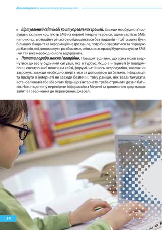 Дітивінтернеті:якнавчитибезпеціувіртуальномусвіті
28
Віртуальнийсвітінодікоштуєреальнихгрошей.Завжди необхідно з’ясо-
вувати, скільки коштують SMS на окремі інтернет-сервіси, адже вартість SMS,
наприклад, в онлайн-грі часто повідомляється без податків – тобто може бути
більшою. Якщо така інформація незрозуміла, потрібно звертатися за порадою
до батьків, які допоможуть розібратися, скільки насправді буде коштувати SMS
і чи так вже необхідно його відправити.
Питати поради можна і потрібно. Повідомте дитині, що вона може звер-
нутися до вас у будь-якій ситуації, яка її турбує. Якщо в інтернеті (у повідом-
ленні електронної пошти, на сайті, форумі, чаті) щось незрозуміло, хвилює чи
загрожує, завжди необхідно звертатися за допомогою до батьків. Інформація
та послуги в інтернеті не завжди безпечні, тому раніше, ніж завантажувати,
встановлювати або зберігати будь-що з інтернету, треба отримати дозвіл бать-
ків. Навчіть дитину перевіряти інформацію з Мережі за допомогою додаткових
запитів і звернення до перевірених джерел.
 