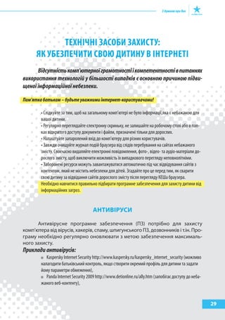 29
ТЕхНІчНІ засобИ захИсТу:
як убЕзпЕчИТИ сВою ДИТИНу В ІНТЕРНЕТІ
Відсутністькомп’ютерноїграмотностіікомпетентностівпитаннях
використання технологій у більшості випадків є основною причиною підви-
щеноїінформаційноїнебезпеки.
Пам’яткабатькам–будьтеуважнимиінтернет-користувачами!
• Слідкуйте за тим, щоб на загальному комп’ютері не було інформації,яка є небажаною для
вашої дитини.
• Регулярно переглядайте єлектронну скриньку, не залишайте на робочому столі або в пап-
ках відкритого доступу документи і файли, призначені тільки для дорослих.
• Налаштуйте запаролений вхід до комп’ютеру для різних користувачів.
• Завжди очищуйте журнал подій браузера від слідів перебування на сайтах небажаного
змісту. Своєчасно видаляйте електронні повідомлення, фото-, відео- та аудіо-матеріали до-
рослого змісту, щоб виключити можливість їх випадкового перегляду неповнолітніми.
• Заборонені ресурси можуть завантажуватися автоматично під час відвідування сайтів з
контентом, який не містить небезпеки для дітей. Згадайте про це перед тим, як сварити
свою дитину за відвідання сайтів дорослого змісту після перегляду КеШа браузера.
Необхідно навчитися правильно підбирати програмне забезпечення для захисту дитини від
інформаційних загроз.
аНтиВІруСи
Антивірусне програмне забезпечення (ПЗ) потрібно для захисту
комп’ютера від вірусів, хакерів, спаму, шпигунського ПЗ, дозвонників і т.ін. Про-
граму необхідно регулярно оновлювати з метою забезпечення максималь-
ного захисту.
Прикладиантивірусів:
Kaspersky Internet Security http://www.kaspersky.ru/kaspersky_internet_security (можливо
налагодити батьківський контроль, якщо створити окремий профіль для дитини та задати
йому параметри обмеження),
Panda Internet Security 2009 http://www.detionline.ru/ally.htm (запобігає доступу до неба-
жаного веб-контенту),
 