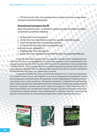 Дітивінтернеті:якнавчитибезпеціувіртуальномусвіті
30
ESET Smart Security 4 http://eset.ua/products/home-computers/eset-smart-security (можна
налагодити персональний брандмауер).
БатьківськийконтрольдляПК
Будьте обізнаними батьками – встановлюйте спеціальні програми батьківського контролю,
що пропонують розробники. Наприклад:
Net Nanny http://www.netnanny.com/,
Safe Eyes http://www.internetsafety.com/safe-eyes-parental-control-software.php,
Crawler Parental Control http://www.crawlerparental.com/,
CCT Internet Filter Home http://www.controlchaostech.com/
index2.php?menuid=20&prodid=53,
КіберМама http://www.cybermama.ru/,
додаток для інтернет-браузерів Parental Control Bar http://www.parentalcontrolbar.org/.
В усіх цих прикладах йдеться про так званий «чорний список» заборонених ре-
сурсів, що блокуються від відвідування. Проте прослідкувати за їх оновленнями та по-
передити доступ до всіх небезпечних сайтів практично неможливо. Існує альтернатива
– «білий список», тобто перелік безпечних, рекомендованих для дітей сайтів. Для того,
щоб підібрати найпростіший й найбільш ефективний засіб захисту, можна спробувати
як безкоштовні програми, так і демо-версії платних.
Спеціалісти «Київстар» разом з Інститутом психології ім. Г.С. Костюка Національ-
ної академії педагогічних наук України та за участі громадськості розробили список
рекомендованих сайтів для дітей. Він враховує основні інформаційні потреби дітей різ-
них вікових груп в освіті, розвитку, спілкуванні та розвагах. Спирайтеся на цей перелік,
щоб створити для дитини територію безпечного інтернету. Наприклад, використовуйте
безпечні пошукові системи для дітей: http://www.gogul.tv, http://search.icensor.ru,
http://quinturakids.com (англійською мовою). Ресурси постійно проходять моніторинг
й оновлення в режимі онлайн, тому ознайомитися з найбільш повною та актуальною
версією списку можна на тематичному розділі http://online-bezpeka.kyivstar.ua.
 