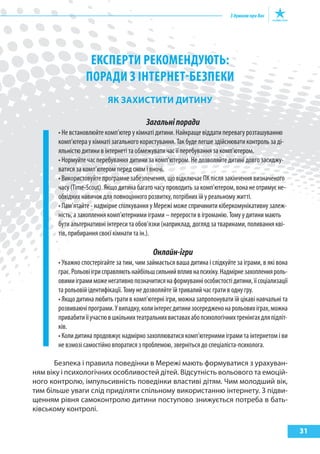 31
ЕкспЕРТИ РЕкомЕНДуюТь:
поРаДИ з ІНТЕРНЕТ-бЕзпЕкИ
як захиСтити ДитиНу
Загальніпоради
• Не встановлюйте комп’ютер у кімнаті дитини. Найкраще віддати перевагу розташуванню
комп’ютера у кімнаті загального користування. Так буде легше здійснювати контроль за ді-
яльністю дитини в інтернеті та обмежувати час її перебування за комп’ютером.
• Нормуйте час перебування дитини за комп’ютером. Не дозволяйте дитині довго засиджу-
ватися за комп’ютером перед сном і вночі.
• Використовуйте програмне забезпечення, що відключає ПК після закінчення визначеного
часу (Time-Scout). Якщо дитина багато часу проводить за комп’ютером, вона не отримує не-
обхідних навичок для повноцінного розвитку, потрібних їй у реальному житті.
• Пам’ятайте - надмірне спілкування у Мережі може спричинити кіберкомунікативну залеж-
ність, а захоплення комп’ютерними іграми – перерости в ігроманію. Тому у дитини мають
бути альтернативні інтереси та обов’язки (наприклад, догляд за тваринами, поливання кві-
тів, прибирання своєї кімнати та ін.).
Онлайн-ігри
• Уважно спостерігайте за тим, чим займається ваша дитина і слідкуйте за іграми, в які вона
грає.Рольовіігрисправляютьнайбільшсильнийвпливнапсихіку.Надмірнезахопленняроль-
овимиіграмиможенегативнопозначитисянаформуванніособистостідитини,їїсоціализації
та рольовій ідентифікації. Тому не дозволяйте їй тривалий час грати в одну гру.
• Якщо дитина любить грати в комп’ютерні ігри, можна запропонувати їй цікаві навчальні та
розвиваючіпрограми.Увипадку,колиінтересдитинизосередженонарольовихіграх,можна
привабитиїїучастювшкільнихтеатральнихвиставахабопсихологічнихтренінгахдляпідліт-
ків.
• Коли дитина продовжує надмірно захоплюватися комп’ютерними іграми та інтернетом і ви
не взмозі самостійно впоратися з проблемою, зверніться до спеціаліста-психолога.
Безпека і правила поведінки в Мережі мають формуватися з урахуван-
ням віку і психологічних особливостей дітей. Відсутність вольового та емоцій-
ного контролю, імпульсивність поведінки властиві дітям. Чим молодший вік,
тим більше уваги слід приділяти спільному використанню інтернету. З підви-
щенням рівня самоконтролю дитини поступово знижується потреба в бать-
ківському контролі.
 
