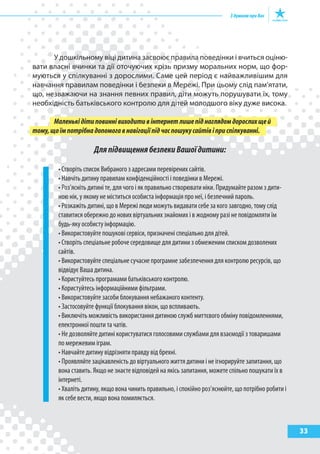 33
У дошкільному віці дитина засвоює правила поведінки і вчиться оціню-
вати власні вчинки та дії оточуючих крізь призму моральних норм, що фор-
муються у спілкуванні з дорослими. Саме цей період є найважливішим для
навчання правилам поведінки і безпеки в Мережі. При цьому слід пам’ятати,
що, незважаючи на знання певних правил, діти можуть порушувати їх, тому
необхідність батьківського контролю для дітей молодшого віку дуже висока.
Маленькідітиповиннівиходитивінтернетлишепіднаглядомдорослихщей
тому,щоїмпотрібнадопомогавнавігаціїпідчаспошукусайтівіприспілкуванні.
ДляпідвищеннябезпекиВашоїдитини:
• Створіть список Вибраного з адресами перевірених сайтів.
• Навчіть дитину правилам конфіденційності і поведінки в Мережі.
• Роз’ясніть дитині те, для чого і як правильно створювати ніки. Придумайте разом з дити-
ною нік, у якому не міститься особиста інформація про неї, і безпечний пароль.
• Розкажіть дитині, що в Мережі люди можуть видавати себе за кого завгодно, тому слід
ставитися обережно до нових віртуальних знайомих і в жодному разі не повідомляти їм
будь-яку особисту інформацію.
• Використовуйте пошукові сервіси, призначені спеціально для дітей.
• Створіть спеціальне робоче середовище для дитини з обмеженим списком дозволених
сайтів.
• Використовуйте спеціальне сучасне програмне забезпечення для контролю ресурсів, що
відвідує Ваша дитина.
• Користуйтесь програмами батьківського контролю.
• Користуйтесь інформаційними фільтрами.
• Використовуйте засоби блокування небажаного контенту.
• Застосовуйте функції блокування вікон, що вспливають.
• Виключіть можливість використання дитиною служб миттєвого обміну повідомленнями,
електронної пошти та чатів.
• Не дозволяйте дитині користуватися голосовими службами для взаємодії з товаришами
по мережевим іграм.
• Навчайте дитину відрізняти правду від брехні.
• Проявляйте зацікавленість до віртуального життя дитини і не ігнорируйте запитання, що
вона ставить. Якщо не знаєте відповідей на якісь запитання, можете спільно пошукати їх в
інтернеті.
• Хваліть дитину, якщо вона чинить правильно, і спокійно роз’яснюйте, що потрібно робити і
як себе вести, якщо вона помиляється.
 