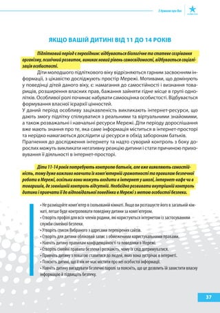 37
якЩО ВашІй ДитиНІ ВІД 11 ДО 14 рОкІВ
Підлітковийперіодєперехідним:відбуваєтьсябіологічнетастатевесозрівання
організму,психічнийрозвиток,виникаєновийрівеньсамосвідомості,відбуваєтьсясоціалі-
заціяособистості.
Діти молодшого підліткового віку відрізняються гарним засвоєнням ін-
формації, з цікавістю досліджують простір Мережі. Мотивами, що домінують
у поведінці дітей даного віку, є: намагання до самостійності і визнання това-
рищів, розширення власних прав, бажання зайняти гідне місце в групі одно-
літків. Особливої ролі починає набувати самооцінка особистості. Відбувається
формування власної ієрархії цінностей.
У даний період особливу зацікавленість викликають інтернет-ресурси, що
дають змогу підлітку спілкуватися з реальними та віртуальними знайомими,
а також розважальні і навчальні ресурси Мережі. Діти періоду дорослішання
вже мають знання про те, яка саме інформація міститься в інтернет-просторі
та нерідко намагаються дослідити ці ресурси в обхід заборонам батьків.
Прагнення до дослідження інтернету та надто суворий контроль з боку до-
рослих можуть викликати негативну реакцію дитини і стати причиною прихо-
вування її діяльності в інтернет-просторі.
Діти11-14роківпотребуютьконтролюбатьків,алевжевиявляютьсамостій-
ність,томудужеважливонавчитиїхкомп’ютернійграмотностітаправиламбезпечної
роботивМережі,оскількивониможутьвходитивінтернетушколі,інтернет-кафечив
товаришів,дезовнішнійконтрольвідсутній.Необхіднорозвивативнутрішнійконтроль
дитиниіпривчатиїїдовідповідальноїповедінкивМережізметоюособистоїбезпеки.
• Не разміщуйте комп’ютер в ізольованій кімнаті. Якщо ви розташуєте його в загальній кім-
наті, легше буде контролювати поведінку дитини за комп’ютером.
• Створіть профілі для всіх членів родини, які користуються інтернетом із застосуванням
служби сімейної безпеки.
• Утворіть список Вибраного з адресами перевірених сайтів.
• Створіть для дитини обліковий запис з обмеженими користувальними правами.
• Навчіть дитину правилам конфіденційності та поведінки в Мережі.
• Створіть сімейні правила безпеки і розкажіть, чому їх слід дотримуватися.
• Привчіть дитину з повагою ставитися до людей, яких вона зустрічає в інтернеті.
• Поясніть дитині, що її нік не має містити про неї особистої інформації.
• Навчіть дитину вигадувати безпечні паролі та поясніть, що це дозвлить їй захистити власну
інформацію й підвищіть безпеку.
 