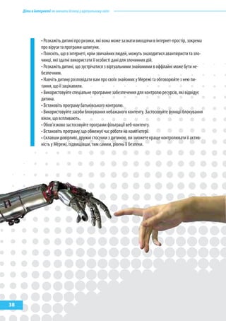 Дітивінтернеті:якнавчитибезпеціувіртуальномусвіті
38
• Розкажіть дитині про ризики, які вона може зазнати виходячи в інтернет-простір, зокрема
про віруси та програми-шпигуни.
• Поясніть, що в інтернеті, крім звичайних людей, можуть знаходитися авантюристи та зло-
чинці, які здатні використати її особисті дані для злочинних дій.
• Розкажіть дитині, що зустрічатися з віртуальними знайомими в оффлайні може бути не-
безпечним.
• Навчіть дитину розповідати вам про своїх знайомих у Мережі та обговорюйте з нею пи-
тання, що її зацікавили.
• Використовуйте спеціальне програмне забезпечення для контролю ресурсів, які відвідує
дитина.
• Встановіть програму батьківського контролю.
• Використовуйте засоби блокування небажаного контенту. Застосовуйте функції блокування
вікон, що вспливають.
• Обов’язково застосовуйте програми фільтрації веб-контенту.
• Встановіть програму, що обмежує час роботи на комп’ютері.
• Склавши довірливі, дружні стосунки з дитиною, ви зможете краще контролювати її актив-
ність у Мережі, підвищівши, тим самим, рівень її безпеки.
 