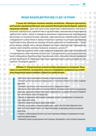39
якЩО ВашІй ДитиНІ ВІД 15 ДО 18 рОкІВ
У цьому віці підліткам властива емоційна нестійкість, підвищена вразливість,
необ’єктивнесприйняттядійсності,вонисхильнідоідеалізаціїпочуттівдружби,любовіта
сексуальних стосунків. Для осіб цього віку характерні переживання, пов’язані з
власною зовнішністю, прийняттям їх однолітками, визнанням оточуючими їх
здібностей і вмінь. Зміни в поведінці викликані гормональною перебудовою
організму та психологічними змінами, прагненням до самопізнання, само-
ствердження і самостійності. Криза інтересів є схожою та суттєвою проблемою
підліткового віку. Дитина по-новому починає дивитися на навколишнє – пред-
мети, явища, людей, світ у цілому. Відкриття нових сторін речей і процесів ви-
кликає нові потреби, мотиви, бажання, інтереси, цінності14
.
Підлітки шукають себе, тому нерідко страждають від почуття самотності
і не відчувають себе членами суспільства. Слід відзначити, що пошук власного
кола спілкування підлітком йде паралельно його психологічному відокрем-
ленню від батьків. У кіберпросторі вони задовольняють свою потребу в спіл-
куванні і знаходять друзів15
.
Підлітки15-18роківтехнічноосвіченітадобреорієнтуютьсявінтернеті.Незва-
жаючинасамостійністьінезалежність,вонивсежпотребуютьнагадуванняпронеобхід-
ністьдотриманняправилповедінкивМережітазаходахбезпеки.
• Комп’ютер слід розташовувати в кімнаті загального користування.
• Розкажіть дитині про правила конфіденційності і поведінки в Мережі та її особисту відпові-
дальність.
• Повідомте про ризики, яких вона може зазнати, відвідуючи інтернет.
• Дитина має вміти орієнтуватися у просторі Мережі, правильно користуватися пошуковими
сервісами, відсіювати небажані електронні повідомлення і за жодних обставин не надавати
про себе в Мережу особисту інформацію.
• Навчіть, як правильно себе поводити у випадках зустрічі з шахрайством та іншими фак-
тами порушення закону.
• Привчіть поважати авторські права інших людей.
• Поясніть, що скачуючи з інтернету файли аудіо-, відео- або текстового форматів, вона
може не тільки порушити закон, а й завантажити вірус чи програму-шпигуна на власний
комп’ютер.
• Створіть сімейні правила безпеки і роз’ясніть причини необхідності дотримання встанов-
лених внутрішніх правил.
• Виявляйте інтерес до віртуального життя дитини, обговорюйте з нею її інтернет-враження
 