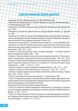 Дітивінтернеті:якнавчитибезпеціувіртуальномусвіті
44
спИсок ВИкоРИсТаНИх ДжЕРЕл
- Максименко С.Д. Генеза здійснення особистості. К.: Вид-во ТОВ «КММ», 2006.
-МаксименкоС.Д..Загальнапсихологія.3-євидання.Переробленетадоповнене.Навчальнийпосібник.–
К.: «Центр учбової літератури», 2008.
-МаксименкоС.Д.Психологіяусоціальнійтапедагогічнійпрактиці.Методологія,методи,програми,про-
цед- К., 1998.
- Максименко С.Д. Психологічне здоров´я дітей. В кн.: Авторські програми з психології.– К.: «Шкільний
світ», 2002.
- Максименко С.Д., Чепа М.-Л.А., Бугаева Н.М. Трансформационные механизмы нужды в зависимость:
генетико-моделирующий метод прогнозирования аддикций в онтогенезе. Конференция «Эксперимен-
тальная психология в России: традиции и перспективы», Москва, 2010.
- Максименко С.Д., Максименко К.С., Папуча М.В. Психологія особистості.– К.: Вид-во ТОВ «КММ», 2007.
- Максименко С.Д., Кокун О.М. Теоретико-методологічні засади психологічного обгрунтування заходів
пропагування серед молоді здорового способу життя / С.Д. Максименко // Практична психологія та со-
ціальна робота. - 2009. - № 8. - С. 59-63.
- Болтівець С.І. Педагогічна психогігієна: теорія та методика: Монографія. — К.: Редакція «Бюлетеня
Вищої атестаційної комісії України», 2000. — 302 с.
-БолтівецьС.І.Теоретико-методичніосновипсихогігієнічноговихованнямолоді[Текст]//Практичнапси-
хологія та соціальна робота : науково-практичний освітньо-методичний журнал. - 2009. - N 9. - С. 60-63.
-БолтівецьС.І.Віковіособливостіперіодизаціїпсихорегуляційнихнормрозвиткуучнів.//Проблемиза-
гальної та педагогічної психології: Зб. наук. пр. Ін-ту психології ім. Г.С.Костюка АПН України /За ред.
С.Д.Максименка. – К., 2004. – Т. VІ, вип. 8. – С. 33-43
- Болтівець С.І. Духовність і мораль у молодіжному середовищі. Дивосвіт. – 2003. – №2. – С. 24-26
- Болтівець С.І. Педагогічні аспекти психогігієни учня.- К.: Рад. школа. – 1990. – № 5. – С. 66-70
-БолтівецьС.І.Какпомочьподросткунайтисвойобраз,илипсихогигиенасобственногообраза.//Зеркало
моды – 2001. – №5 (23). – С. 66-67.
- Чепа М.-Л. Пять великих тайн исторической психологии.– К.: «Школьный мир», 2005.
- Чепа М.-Л.А. Від фізіології до духовості: якісні рівні вікового розвитку. Сборник трудов“Духовно-нрав-
ственноеразвитиеличностивмногокультурномславянскомпространстве”Ростовскийгосударственный
педагогический университет. Дата розміщення 23.04.2003.
Режим доступа: http://rspu.edu.ru/conferences/religious/Chepa.htm
- Чепа М.-Л.А. Психологічні особливості формування тютюнозалежності у підлітковому та юнацькому
віці. Сучасні підходи до профілактики тютюнокуріння, алкоголізму, наркоманії та СНІДУ. Матеріали кон-
ференції. – К.: 2003. – С. 38–39.
- Чепа М.-Л.А., Рождествєнський Ю.Т. Психологія узалежнень (на прикладі формування тютюнозалеж-
ності.Проблемизагальноїтапедагогічноїпсихології.ЗбірникнауковихпрацьІнститутупсихологіїім.Г.С.
Костюка АПН України. – К.: 2003, Т.V, ч.4.–С. 347–353.
 