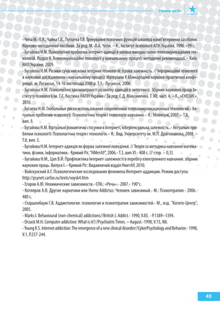 45
-ЧепаМ.-Л.А.,ЧайкаГ.В.,ПупцеваТ.В.Тренуванняпсихічнихфункційшколяракомп’ютернимизасобами.
Науково-методичний посібник. За ред. М.-Л.А. Чепи. – К., Інститут психології АПН України, 1996.–99 с.
-БугайоваН.М.Психологічніпроблемиінтернет-адикціївумовахвикористаннятелекомунікаційнихтех-
нологій. Розділ 4. Телекомунікаційні технології у навчальному процесі: методичні рекомендації.– Київ,
НАП України, 2009.
-БугайоваН.М.Ризикисучаснихкомп’ютернихтехнологій:ігровазалежність.//Інформаційнітехнології
в наукових дослідженнях і навчальному процесі: Матеріали II Міжнародної науково-практичної конфе-
ренції, м. Луганськ, 14-16 листопада 2006 р. Т.1.- Луганськ, 2006.
- Бугайова Н.М. Психологічні закономірності розвитку адикцій в онтогенезі. Збірник наукових праць Ін-
ституту психології ім. Г.С. Костюка НАПН України / За ред. С.Д. Максименка. Т. XII, част. 4. – К., «ГНОЗиС»,
2010.
-БугаеваН.М.Глобальныерискииспользованиясовременныхтелекоммуникационныхтехнологий.-Ак-
туальні проблеми психології: Психологічна теорія і технологія навчання.– К.: Міленіум, 2007.– Т.8,
вип. 3.
-БугайоваН.М.ВіртуальніромантичністосункивІнтернеті,кіберсексуальназалежність..-Актуальніпро-
блемипсихології:Психологічнатеоріяітехнологія.–К.:Вид.Університетуім.М.П.Драгоманова,2008.–
Т.8, вип. 5.
-БугайоваН.М.Інтернет-адикціяякформазалежноїповедінки.//Теоріятаметодиканавчанняматема-
тики, фізики, інформатики.- Кривий Ріг,“НМетАУ”, 2006.- Т.3, вип.VI.- 408 с. (7 стор. – 0,3).
- Бугайова Н.М., Цап В.Й. Профілактика Інтернет-залежності в перебігу електронного навчання: збірник
наукових праць. Випуск I.– Кривий Ріг: Видавничий відділ НметАУ, 2010.
- Войскунский А.Г. Психологические исследования феномена интернет-аддикции. Режим доступа:
http://psynet.carfax.ru/texts/voysk4.htm
- егоров А.Ю. Нехимические зависимости.- СПб.: «Речь».- 2007.- 190°с.
- Котляров А.В. Другие наркотики или Homo Addictus: Человек зависимый.- М.: Психотерапия.- 2006.-
480 с.
- Старшенбаум Г.В. Аддиктология: психология и психотерапия зависимостей.- М., изд. "Когито-Центр",
2005.
- Marks I. Behavioural (non-chemical) addictions//British J. Addict.- 1990,V.85. - P.1389–1394.
- Orzack M.H. Computer addiction:What is it?//PsychiatricTimes. – August.-1998,V.15, N8.
-YoungK.S.Internetaddiction:Theemergenceofanewclinicaldisorder//CyberPsychologyandBehavior.-1998,
V.1, P.237-244.
 
