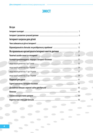 Дітивінтернеті:якнавчитибезпеціувіртуальномусвіті
4
змІсТ
Вступ ................................................................................................................................................. 5
Інтернет сьогодні .............................................................................................................................. 5
Інтернет і розвиток сучасної дитини .......................................................................................... 6
Інтернет-загрози для дітей ................................................................................................. 8
чим займаються діти в інтернеті ................................................................................................. 8
Відповідальність батьків: як розібратися у проблемі ........................................................ 12
як правильно організувати інтернет-життя дитини ......................................... 27
Технічні засоби захисту в інтернеті ........................................................................................... 29
Експерти рекомендують: поради з інтернет-безпеки: ......................................................... 31
якщо вашій дитині від 5 до 7 років ................................................................................................... 32
якщо вашій дитині від 8 до 10 років ................................................................................................. 34
якщо вашій дитині від 11 до 14 років ............................................................................................... 37
якщо вашій дитині від 15 до 18 років .............................................................................................. 39
корисні ресурси:........................................................................................................................ 41
Гарячі контакти з інтернет-безпеки ........................................................................................... 41
Дізнайтеся більше: корисні сайти для батьків ....................................................................... 42
Виноски ............................................................................................................................................. 43
список використаних джерел ...................................................................................................... 44
коротка пам`ятка для батьків .................................................................................................... 46
 
