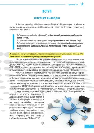 ВсТуп
ІНтерНет СЬОГОДНІ
1,8 млрд. людей у світі підключені до Мережі1
. Щороку зростає кількість
користувачів, серед яких дедалі більше дітей і підлітків. У розвитку інтернету
виділяють три етапи:
1. Розвиток систем обробки інформації (уцейчасактивізувалисяпошуковісистеми–
Yahoo,Google).
2. Поширення комунікації та електронної комерції (онлайн-магазини,Amazon,Ebay).
3. Становлення інтернету як найбільшого середовища спілкування(соціальнімережіта
блоги(мережевіщоденники),Facebook,YouTube,Skype,Twitter,Blogger,MySpace
таін.).
ПоширеністьінтернетувУкраїні,заостаннімидослідженнями2
,становитьблизько20%.
Тобтомайжекоженп’ятийукраїнецькористуєтьсяМережею3
.
Ще п’ять років тому користувачами інтернету були переважно меш-
канці великих міст, які використовували дротові технології та широкосмуговий
доступ. Нині ж, завдяки розвитку мобільного інтернету за технологіями WAP і
GPRS/EDGE, стрімке розширення Мережі відбувається4
навіть у порівняно не-
великих населених пунктах, а вік користувачів починається з 7-8 років.
Кількість інтернет-користувачів у країні збільшується за рахунок роз-
ширення кабельної мережі у великих містах, а також шляхом підключення до
мобільного інтернету в селах і невеликих містах, де немає фіксованого до-
ступу. Так, тільки за перший квартал 2010 року кількість користувачів стільни-
кового інтернету від «Київстар» − провідного телеком-оператора країни – за
технологією GPRS/EDGE зросла на 25%. А їхня загальна кількість – понад два
мільйони людей, серед яких не тільки дорослі, а й молодь – студенти, школярі.
Податкові відрахування від надання інтернет-послуг і електронної ко-
мерції – це стаття прибутків до
Держбюджету України, що постійно
зростає. Ця індустрія розвивається,
підтримує економіку і відкриває
нові інформаційні можливості для
українських громадян. Експерти
знайшли цікаву залежність – зро-
стання рівня проникнення фіксова-
ного інтернету на 10% тягне за
собою збільшення ВВП на1,3%5
.
5
 