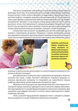 7
Навчальні, розвиваючі та розважальні інтернет-ресурси орієнтовані на
дітей будь-якого віку. За їх допомогою діти в цікавій ігровій формі засвоюють
основи письма і лічби, вчаться малювати та моделювати, привчаються до са-
мостійної роботи і складають уявлення про навколишній світ. Розв’язання ці-
кавих задач формує у дошкільників навички навчальної діяльності. До завдань
розвиваючих програм та ігор входить також удосконалення пам’яті, уваги,
мислення, логіки, спостережливості, тренування швидкості реакції та ін. Існує
багато ігор, що водночас мають виховну і освітню основу та здатні викликати
інтерес дітей шкільного віку до економіки, соціології, історії, літератури.
Інтерактивні ігри на кшталт «розфарбуй сам» містять коментарі, що по-
яснюють і спрямовують дії дитини. Працюючи з такими програмами, дитина
має можливість оцінювати, доопрацьовувати і виправляти результати власної
праці. Логічні ігри розвивають мислення і просторову уяву (наприклад, дають
можливість дитині вчитися розпізнавати та запам’ятовувати різноманітні гео-
метричні фігури й кольори).
Діти дошкільного і шкільного віку із задоволенням проходять етапи на-
вчальної гри знову і знову. Численні повторення сприяють кращому за-
своєнню навчального матеріалу та стимулюють до самостійного пошуку
найбільш ефективних шляхів вирішення поставлених задач.
Мережеві освітні ресурси для підлітків допомагають прискорити й оп-
тимізувати процес навчання, підвищують якість навчання завдяки максималь-
ній структурованості та цікавій формі викладення навчального матеріалу. Діти
засвоюють нові цифрові технології та вчаться вільно орієнтуватися в інфор-
маційному просторі.
Отже, сучасний підхід дозволяє підвищити якість і швидкість усвідом-
лення, розуміння та запам’ятовування навчального матеріалу.
Необхідно, щоб безпечні
ділянки інтернет-про-
стору, виконуючи всі
функції щодо розвитку і
освітитадозвіллядітей
не шкодили психічному й
фізичному здоров’ю під-
ростаючогопокоління.
 