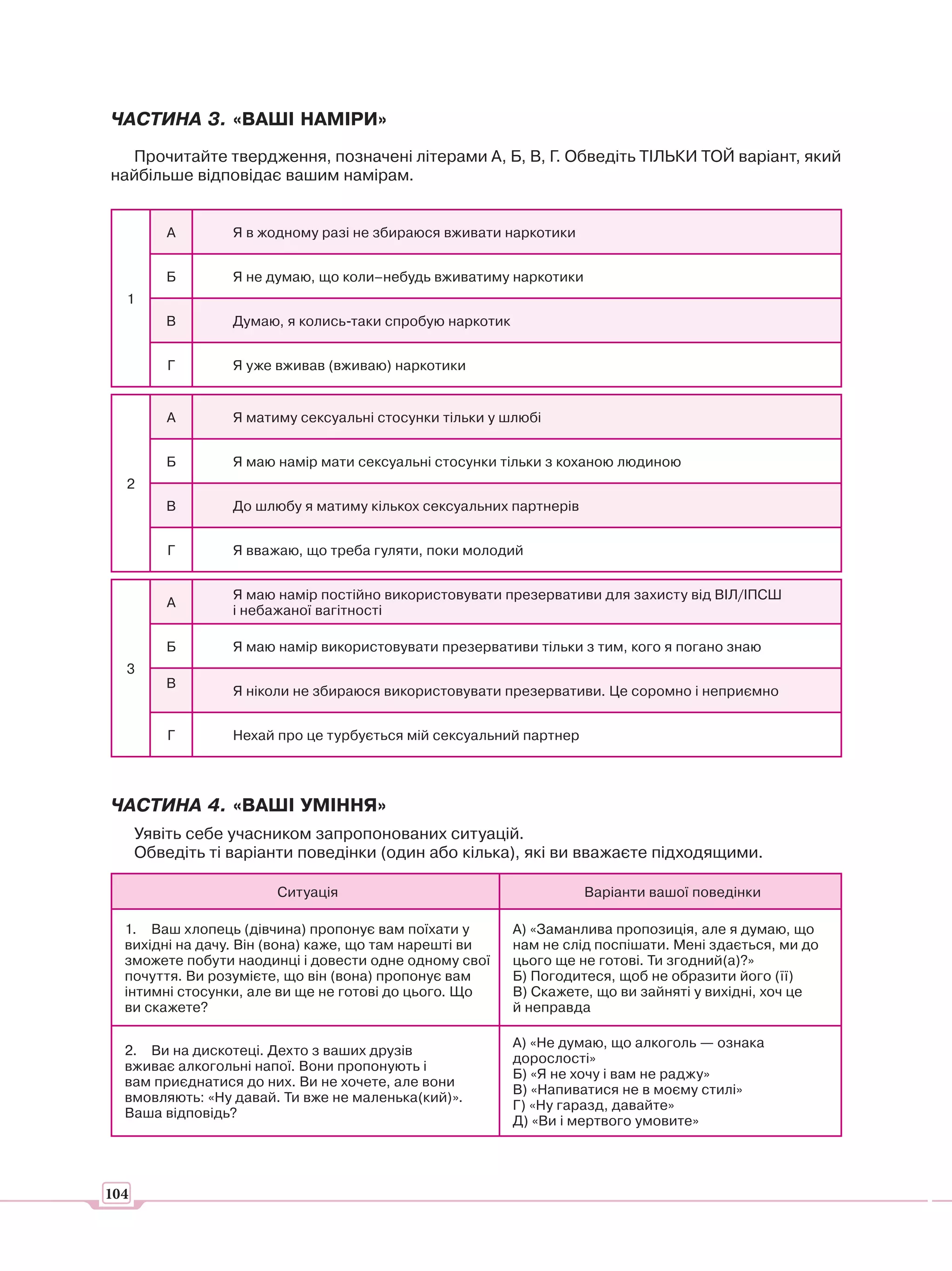 ЧАСТИНА 3. «ВАШІ НАМІРИ»
  Прочитайте твердження, позначені літерами А, Б, В, Г. Обведіть ТІЛЬКИ ТОЙ варіант, який
найбільше відповідає вашим намірам.


          А       Я в жодному разі не збираюся вживати наркотики


          Б       Я не думаю, що коли–небудь вживатиму наркотики
  1
         В        Думаю, я колись-таки спробую наркотик


          Г       Я уже вживав (вживаю) наркотики


          А       Я матиму сексуальні стосунки тільки у шлюбі


          Б       Я маю намір мати сексуальні стосунки тільки з коханою людиною
  2
         В        До шлюбу я матиму кількох сексуальних партнерів


          Г       Я вважаю, що треба гуляти, поки молодий


                  Я маю намір постійно використовувати презервативи для захисту від ВІЛ/ІПСШ
          А
                  і небажаної вагітності

          Б       Я маю намір використовувати презервативи тільки з тим, кого я погано знаю
  3
         В
                  Я ніколи не збираюся використовувати презервативи. Це соромно і неприємно


          Г       Нехай про це турбується мій сексуальний партнер




ЧАСТИНА 4. «ВАШІ УМІННЯ»
      Уявіть себе учасником запропонованих ситуацій.
      Обведіть ті варіанти поведінки (один або кілька), які ви вважаєте підходящими.

                        Ситуація                                    Варіанти вашої поведінки

  1. Ваш хлопець (дівчина) пропонує вам поїхати у         А) «Заманлива пропозиція, але я думаю, що
  вихідні на дачу. Він (вона) каже, що там нарешті ви     нам не слід поспішати. Мені здається, ми до
  зможете побути наодинці і довести одне одному свої      цього ще не готові. Ти згодний(а)?»
  почуття. Ви розумієте, що він (вона) пропонує вам       Б) Погодитеся, щоб не образити його (її)
  інтимні стосунки, але ви ще не готові до цього. Що      В) Скажете, що ви зайняті у вихідні, хоч це
  ви скажете?                                             й неправда

                                                          А) «Не думаю, що алкоголь — ознака
  2. Ви на дискотеці. Дехто з ваших друзів
                                                          дорослості»
  вживає алкогольні напої. Вони пропонують і
                                                          Б) «Я не хочу і вам не раджу»
  вам приєднатися до них. Ви не хочете, але вони
                                                          В) «Напиватися не в моєму стилі»
  вмовляють: «Ну давай. Ти вже не маленька(кий)».
                                                          Г) «Ну гаразд, давайте»
  Ваша відповідь?
                                                          Д) «Ви і мертвого умовите»




104
 