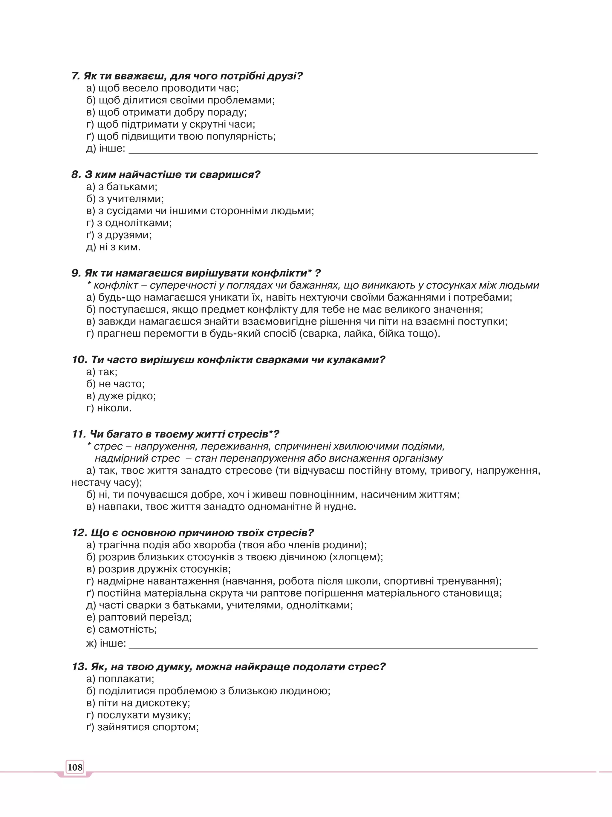 7. Як ти вважаєш, для чого потрібні друзі?
   а) щоб весело проводити час;
   б) щоб ділитися своїми проблемами;
   в) щоб отримати добру пораду;
   г) щоб підтримати у скрутні часи;
   ґ) щоб підвищити твою популярність;
   д) інше: ______________________________________________________________________________

8. З ким найчастіше ти сваришся?
   а) з батьками;
   б) з учителями;
   в) з сусідами чи іншими сторонніми людьми;
   г) з однолітками;
   ґ) з друзями;
   д) ні з ким.

9. Як ти намагаєшся вирішувати конфлікти* ?
   * конфлікт – суперечності у поглядах чи бажаннях, що виникають у стосунках між людьми
   а) будь-що намагаєшся уникати їх, навіть нехтуючи своїми бажаннями і потребами;
   б) поступаєшся, якщо предмет конфлікту для тебе не має великого значення;
   в) завжди намагаєшся знайти взаємовигідне рішення чи піти на взаємні поступки;
   г) прагнеш перемогти в будь-який спосіб (сварка, лайка, бійка тощо).

10. Ти часто вирішуєш конфлікти сварками чи кулаками?
  а) так;
  б) не часто;
  в) дуже рідко;
  г) ніколи.

11. Чи багато в твоєму житті стресів*?
   * стрес – напруження, переживання, спричинені хвилюючими подіями,
     надмірний стрес – стан перенапруження або виснаження організму
   а) так, твоє життя занадто стресове (ти відчуваєш постійну втому, тривогу, напруження,
нестачу часу);
   б) ні, ти почуваєшся добре, хоч і живеш повноцінним, насиченим життям;
   в) навпаки, твоє життя занадто одноманітне й нудне.

12. Що є основною причиною твоїх стресів?
   а) трагічна подія або хвороба (твоя або членів родини);
   б) розрив близьких стосунків з твоєю дівчиною (хлопцем);
   в) розрив дружніх стосунків;
   г) надмірне навантаження (навчання, робота після школи, спортивні тренування);
   ґ) постійна матеріальна скрута чи раптове погіршення матеріального становища;
   д) часті сварки з батьками, учителями, однолітками;
   е) раптовий переїзд;
   є) самотність;
   ж) інше: ______________________________________________________________________________

13. Як, на твою думку, можна найкраще подолати стрес?
  а) поплакати;
  б) поділитися проблемою з близькою людиною;
  в) піти на дискотеку;
  г) послухати музику;
  ґ) зайнятися спортом;


108
 