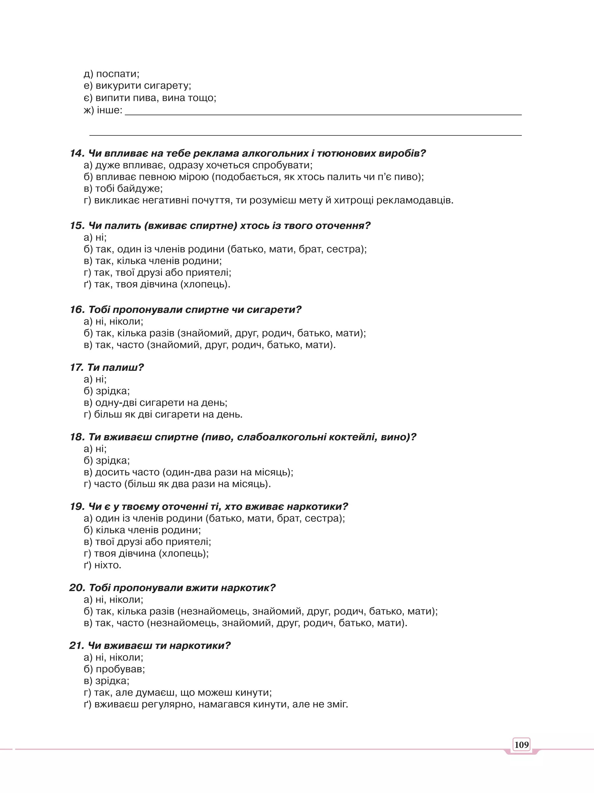 д) поспати;
   е) викурити сигарету;
   є) випити пива, вина тощо;
   ж) інше: ______________________________________________________________________________

    _____________________________________________________________________________________

14. Чи впливає на тебе реклама алкогольних і тютюнових виробів?
   а) дуже впливає, одразу хочеться спробувати;
   б) впливає певною мірою (подобається, як хтось палить чи п’є пиво);
   в) тобі байдуже;
   г) викликає негативні почуття, ти розумієш мету й хитрощі рекламодавців.

15. Чи палить (вживає спиртне) хтось із твого оточення?
   а) ні;
   б) так, один із членів родини (батько, мати, брат, сестра);
   в) так, кілька членів родини;
   г) так, твої друзі або приятелі;
   ґ) так, твоя дівчина (хлопець).

16. Тобі пропонували спиртне чи сигарети?
  а) ні, ніколи;
  б) так, кілька разів (знайомий, друг, родич, батько, мати);
  в) так, часто (знайомий, друг, родич, батько, мати).

17. Ти палиш?
   а) ні;
   б) зрідка;
   в) одну-дві сигарети на день;
   г) більш як дві сигарети на день.

18. Ти вживаєш спиртне (пиво, слабоалкогольні коктейлі, вино)?
  а) ні;
  б) зрідка;
  в) досить часто (один-два рази на місяць);
  г) часто (більш як два рази на місяць).

19. Чи є у твоєму оточенні ті, хто вживає наркотики?
   а) один із членів родини (батько, мати, брат, сестра);
   б) кілька членів родини;
   в) твої друзі або приятелі;
   г) твоя дівчина (хлопець);
   ґ) ніхто.

20. Тобі пропонували вжити наркотик?
  а) ні, ніколи;
  б) так, кілька разів (незнайомець, знайомий, друг, родич, батько, мати);
  в) так, часто (незнайомець, знайомий, друг, родич, батько, мати).

21. Чи вживаєш ти наркотики?
   а) ні, ніколи;
   б) пробував;
   в) зрідка;
   г) так, але думаєш, що можеш кинути;
   ґ) вживаєш регулярно, намагався кинути, але не зміг.


                                                                                        109
 