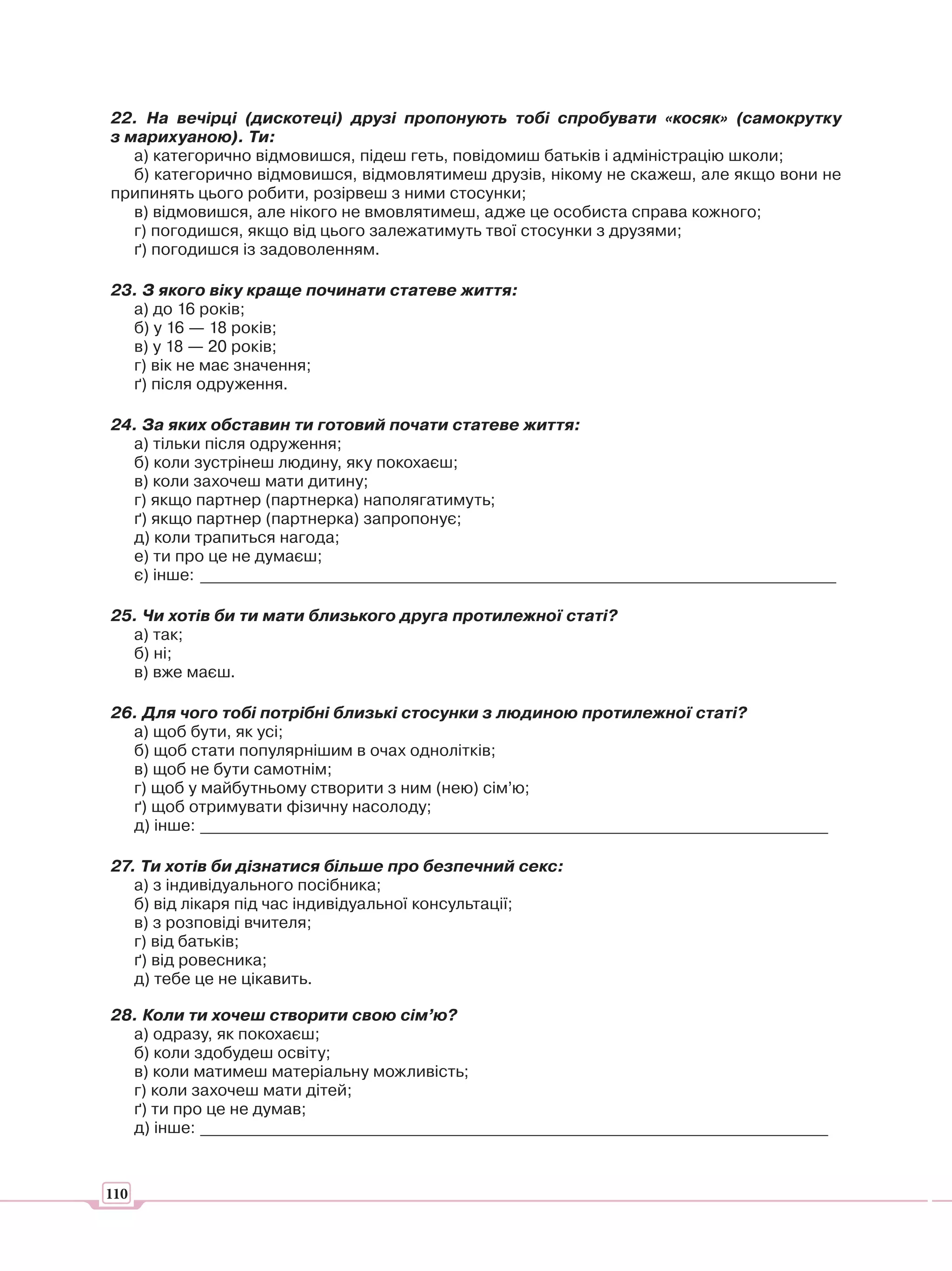 22. На вечірці (дискотеці) друзі пропонують тобі спробувати «косяк» (самокрутку
з марихуаною). Ти:
   а) категорично відмовишся, підеш геть, повідомиш батьків і адміністрацію школи;
   б) категорично відмовишся, відмовлятимеш друзів, нікому не скажеш, але якщо вони не
припинять цього робити, розірвеш з ними стосунки;
   в) відмовишся, але нікого не вмовлятимеш, адже це особиста справа кожного;
   г) погодишся, якщо від цього залежатимуть твої стосунки з друзями;
   ґ) погодишся із задоволенням.

23. З якого віку краще починати статеве життя:
  а) до 16 років;
  б) у 16 — 18 років;
  в) у 18 — 20 років;
  г) вік не має значення;
  ґ) після одруження.

24. За яких обставин ти готовий почати статеве життя:
  а) тільки після одруження;
  б) коли зустрінеш людину, яку покохаєш;
  в) коли захочеш мати дитину;
  г) якщо партнер (партнерка) наполягатимуть;
  ґ) якщо партнер (партнерка) запропонує;
  д) коли трапиться нагода;
  е) ти про це не думаєш;
  є) інше: ______________________________________________________________________________

25. Чи хотів би ти мати близького друга протилежної статі?
  а) так;
  б) ні;
  в) вже маєш.

26. Для чого тобі потрібні близькі стосунки з людиною протилежної статі?
  а) щоб бути, як усі;
  б) щоб стати популярнішим в очах однолітків;
  в) щоб не бути самотнім;
  г) щоб у майбутньому створити з ним (нею) сім’ю;
  ґ) щоб отримувати фізичну насолоду;
  д) інше: _____________________________________________________________________________

27. Ти хотів би дізнатися більше про безпечний секс:
   а) з індивідуального посібника;
   б) від лікаря під час індивідуальної консультації;
   в) з розповіді вчителя;
   г) від батьків;
   ґ) від ровесника;
   д) тебе це не цікавить.

28. Коли ти хочеш створити свою сім’ю?
  а) одразу, як покохаєш;
  б) коли здобудеш освіту;
  в) коли матимеш матеріальну можливість;
  г) коли захочеш мати дітей;
  ґ) ти про це не думав;
  д) інше: _____________________________________________________________________________



110
 
