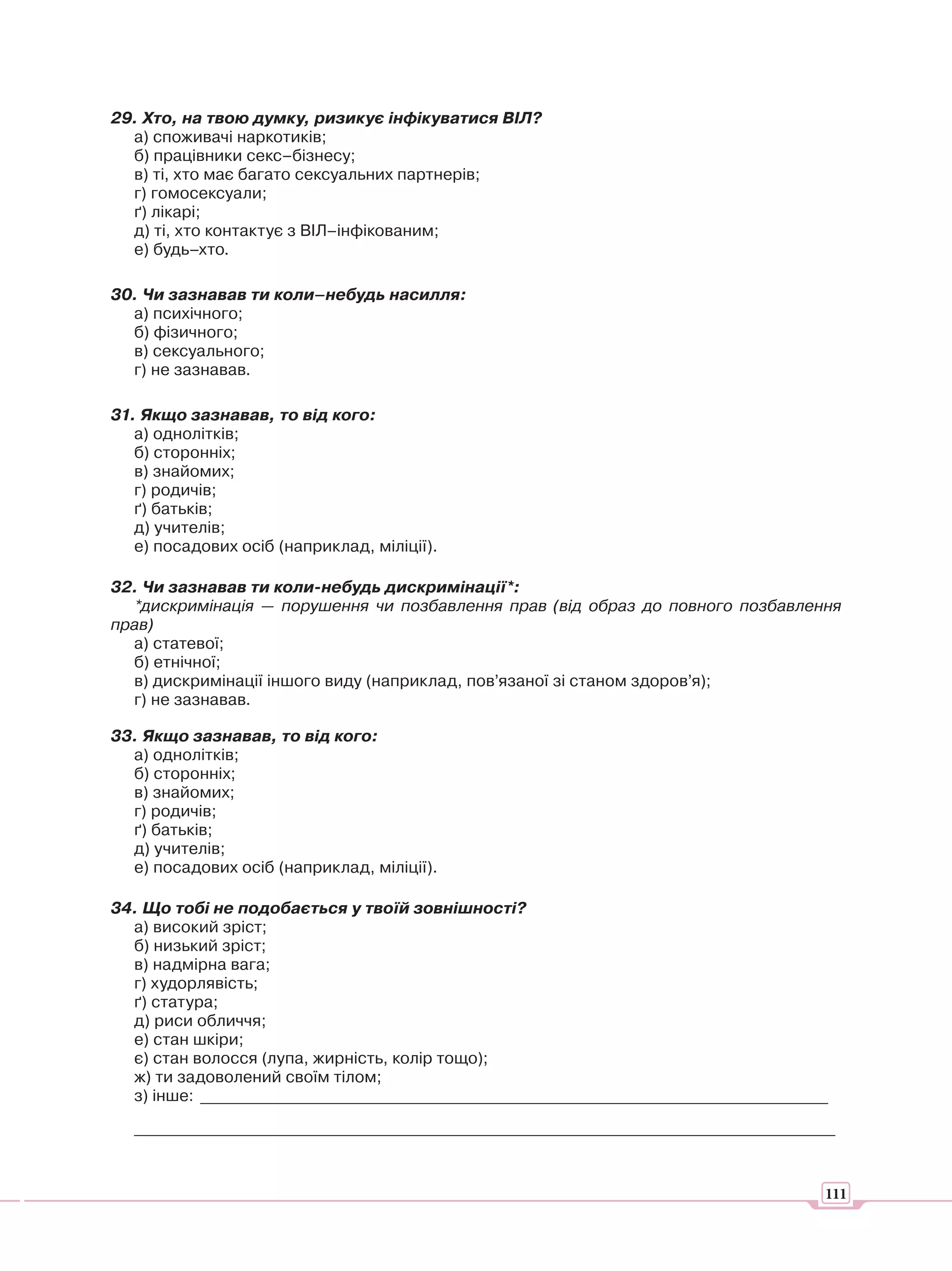 29. Хто, на твою думку, ризикує інфікуватися ВІЛ?
  а) споживачі наркотиків;
  б) працівники секс–бізнесу;
  в) ті, хто має багато сексуальних партнерів;
  г) гомосексуали;
  ґ) лікарі;
  д) ті, хто контактує з ВІЛ–інфікованим;
  е) будь–хто.

30. Чи зазнавав ти коли–небудь насилля:
  а) психічного;
  б) фізичного;
  в) сексуального;
  г) не зазнавав.

31. Якщо зазнавав, то від кого:
   а) однолітків;
   б) сторонніх;
   в) знайомих;
   г) родичів;
   ґ) батьків;
   д) учителів;
   е) посадових осіб (наприклад, міліції).

32. Чи зазнавав ти коли-небудь дискримінації*:
  *дискримінація — порушення чи позбавлення прав (від образ до повного позбавлення
прав)
  а) статевої;
  б) етнічної;
  в) дискримінації іншого виду (наприклад, пов’язаної зі станом здоров’я);
  г) не зазнавав.

33. Якщо зазнавав, то від кого:
  а) однолітків;
  б) сторонніх;
  в) знайомих;
  г) родичів;
  ґ) батьків;
  д) учителів;
  е) посадових осіб (наприклад, міліції).

34. Що тобі не подобається у твоїй зовнішності?
  а) високий зріст;
  б) низький зріст;
  в) надмірна вага;
  г) худорлявість;
  ґ) статура;
  д) риси обличчя;
  е) стан шкіри;
  є) стан волосся (лупа, жирність, колір тощо);
  ж) ти задоволений своїм тілом;
  з) інше: _____________________________________________________________________________
   ______________________________________________________________________________________



                                                                                       111
 