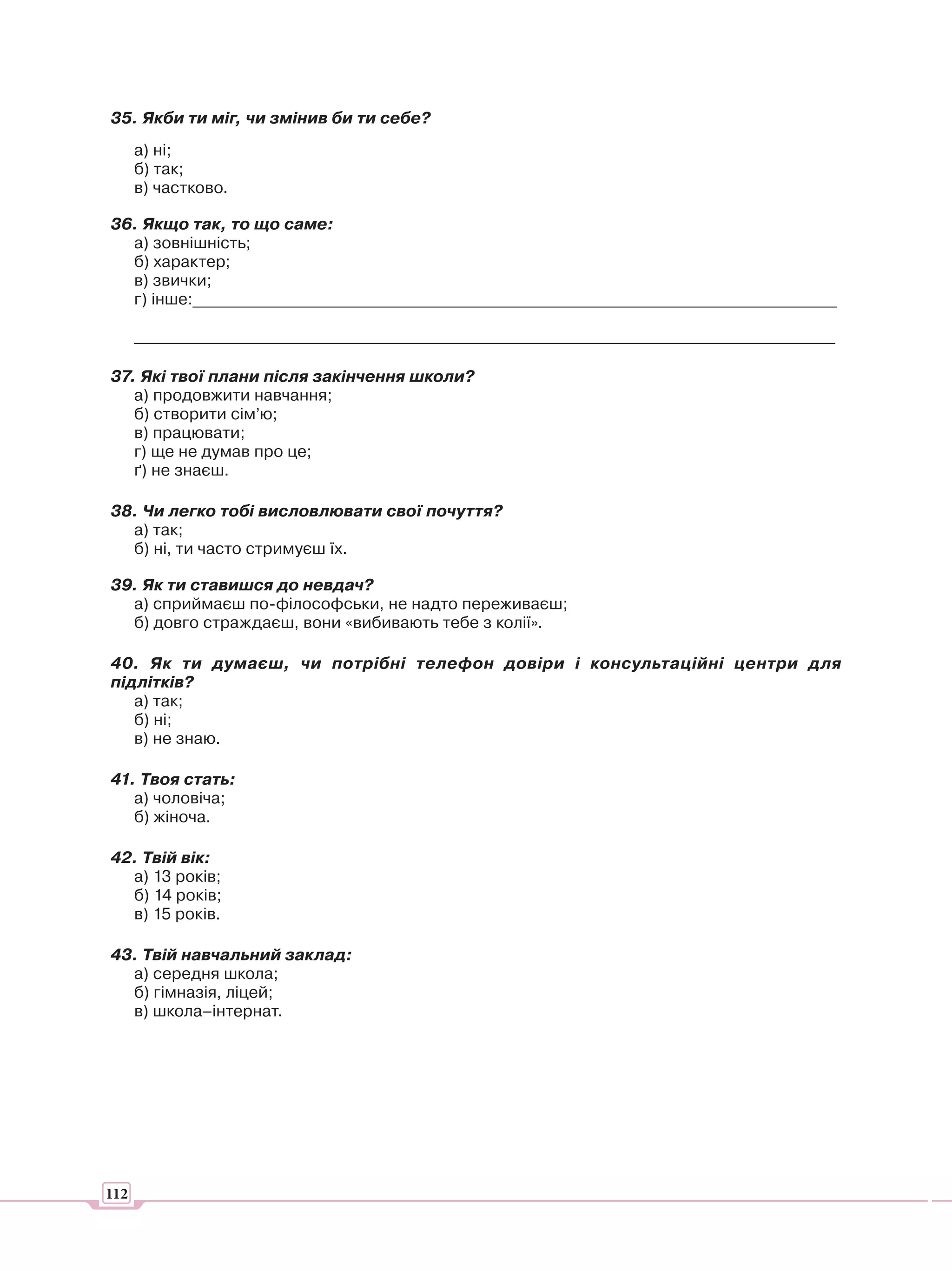35. Якби ти міг, чи змінив би ти себе?
      а) ні;
      б) так;
      в) частково.

36. Якщо так, то що саме:
  а) зовнішність;
  б) характер;
  в) звички;
  г) інше:_______________________________________________________________________________

      ______________________________________________________________________________________

37. Які твої плани після закінчення школи?
   а) продовжити навчання;
   б) створити сім’ю;
   в) працювати;
   г) ще не думав про це;
   ґ) не знаєш.

38. Чи легко тобі висловлювати свої почуття?
  а) так;
  б) ні, ти часто стримуєш їх.

39. Як ти ставишся до невдач?
  а) сприймаєш по-філософськи, не надто переживаєш;
  б) довго страждаєш, вони «вибивають тебе з колії».

40. Як ти думаєш, чи потрібні телефон довіри і консультаційні центри для
підлітків?
   а) так;
   б) ні;
   в) не знаю.

41. Твоя стать:
   а) чоловіча;
   б) жіноча.

42. Твій вік:
  а) 13 років;
  б) 14 років;
  в) 15 років.

43. Твій навчальний заклад:
  а) середня школа;
  б) гімназія, ліцей;
  в) школа–інтернат.




112
 