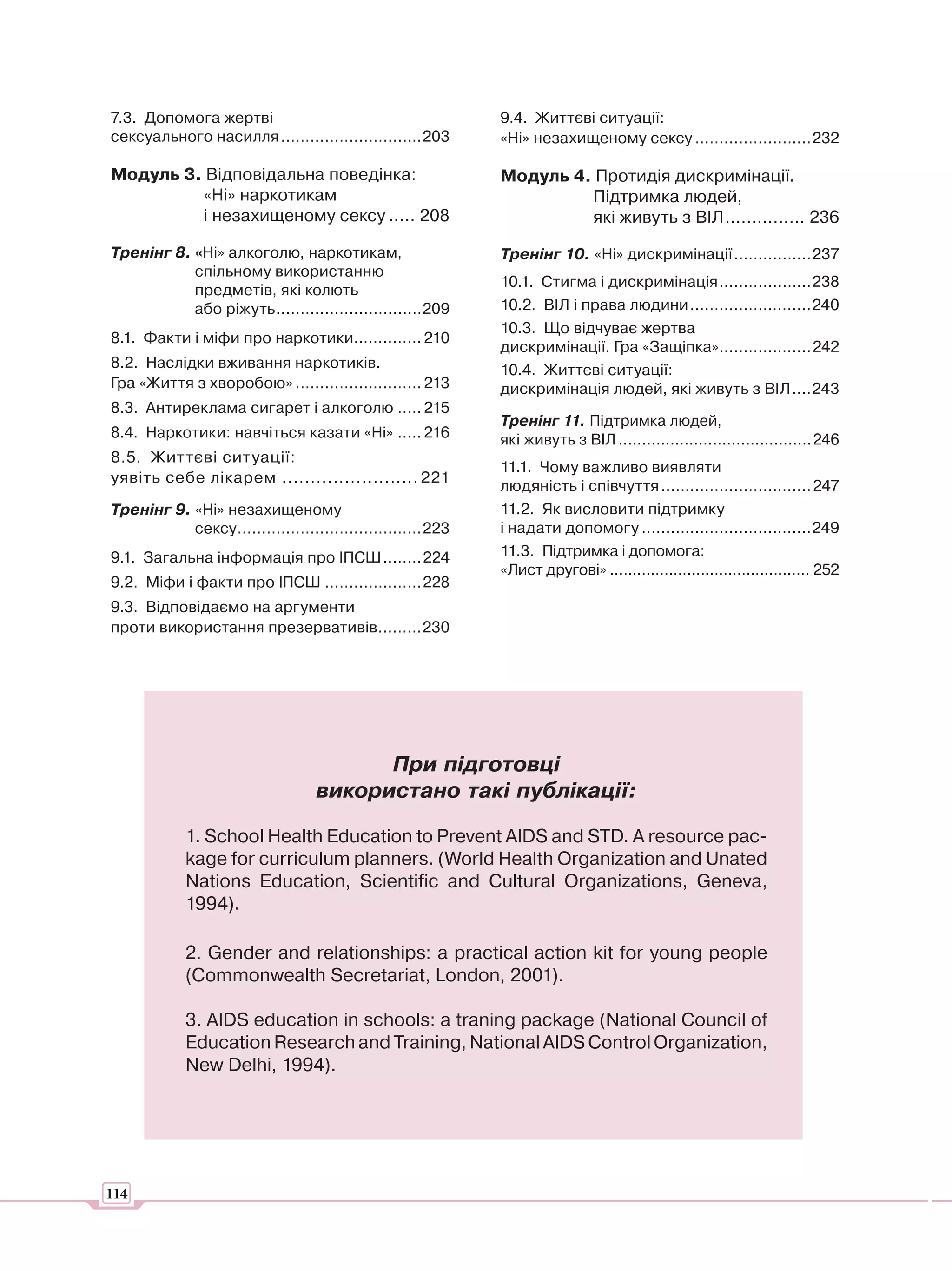 7.3. Допомога жертві                                         9.4. Життєві ситуації:
сексуального насилля .............................203        «Ні» незахищеному сексу ........................232

Модуль 3. Відповідальна поведінка:                           Модуль 4. Протидія дискримінації.
         «Ні» наркотикам                                              Підтримка людей,
         і незахищеному сексу ..... 208                               які живуть з ВІЛ ............... 236

Тренінг 8. «Ні» алкоголю, наркотикам,                        Тренінг 10. «Ні» дискримінації ................237
           спільному використанню
                                                             10.1. Стигма і дискримінація ...................238
           предметів, які колють
           або ріжуть ..............................209      10.2. ВІЛ і права людини .........................240
                                                             10.3. Що відчуває жертва
8.1. Факти і міфи про наркотики.............. 210
                                                             дискримінації. Гра «Защіпка»...................242
8.2. Наслідки вживання наркотиків.                           10.4. Життєві ситуації:
Гра «Життя з хворобою» .......................... 213        дискримінація людей, які живуть з ВІЛ ....243
8.3. Антиреклама сигарет і алкоголю ..... 215
                                                             Тренінг 11. Підтримка людей,
8.4. Наркотики: навчіться казати «Ні» ..... 216              які живуть з ВІЛ ......................................... 246
8.5. Життєві ситуації:
                                                             11.1. Чому важливо виявляти
уявіть себе лікарем ........................ 221
                                                             людяність і співчуття ............................... 247
Тренінг 9. «Ні» незахищеному                                 11.2. Як висловити підтримку
           сексу ......................................223   і надати допомогу ...................................249
9.1. Загальна інформація про ІПСШ ........224                11.3. Підтримка і допомога:
                                                             «Лист другові» ............................................ 252
9.2. Міфи і факти про ІПСШ ....................228
9.3. Відповідаємо на аргументи
проти використання презервативів.........230




                                         При підготовці
                                   використано такі публікації:

            1. School Health Education to Prevent AIDS and STD. A resource pac-
            kage for curriculum planners. (World Health Organization and Unated
            Nations Education, Scientific and Cultural Organizations, Geneva,
            1994).

            2. Gender and relationships: a practical action kit for young people
            (Commonwealth Secretariat, London, 2001).

            3. AIDS education in schools: a traning package (National Council of
            Education Research and Training, National AIDS Control Organization,
            New Delhi, 1994).




114
 