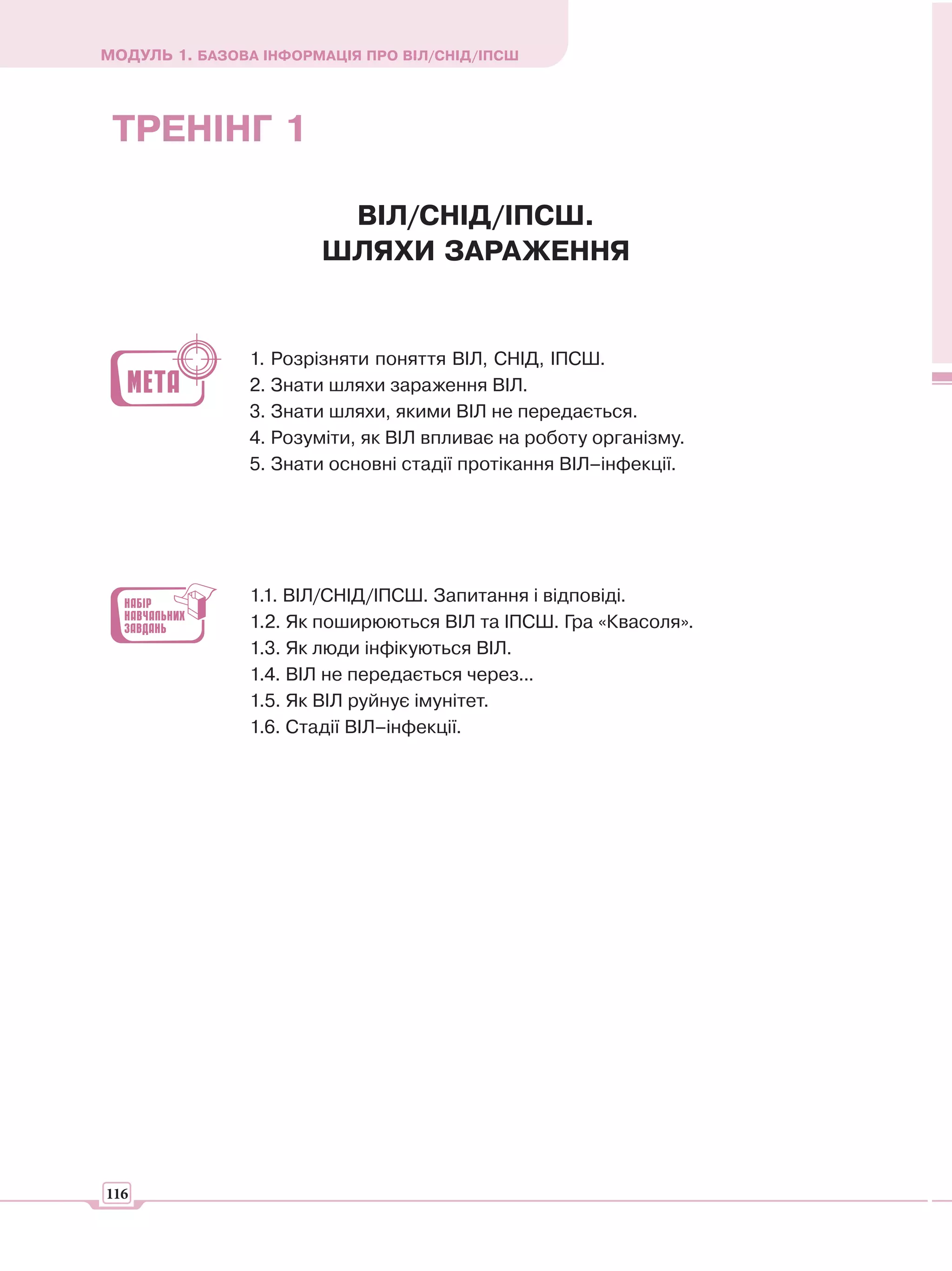 МОДУЛЬ 1. БАЗОВА ІНФОРМАЦІЯ ПРО ВІЛ/СНІД/ІПСШ




 ТРЕНІНГ 1

                        ВІЛ/СНІД/ІПСШ.
                       ШЛЯХИ ЗАРАЖЕННЯ


                1. Розрізняти поняття ВІЛ, СНІД, ІПСШ.
                2. Знати шляхи зараження ВІЛ.
                3. Знати шляхи, якими ВІЛ не передається.
                4. Розуміти, як ВІЛ впливає на роботу організму.
                5. Знати основні стадії протікання ВІЛ–інфекції.




                1.1. ВІЛ/СНІД/ІПСШ. Запитання і відповіді.
                1.2. Як поширюються ВІЛ та ІПСШ. Гра «Квасоля».
                1.3. Як люди інфікуються ВІЛ.
                1.4. ВІЛ не передається через...
                1.5. Як ВІЛ руйнує імунітет.
                1.6. Стадії ВІЛ–інфекції.




116
 