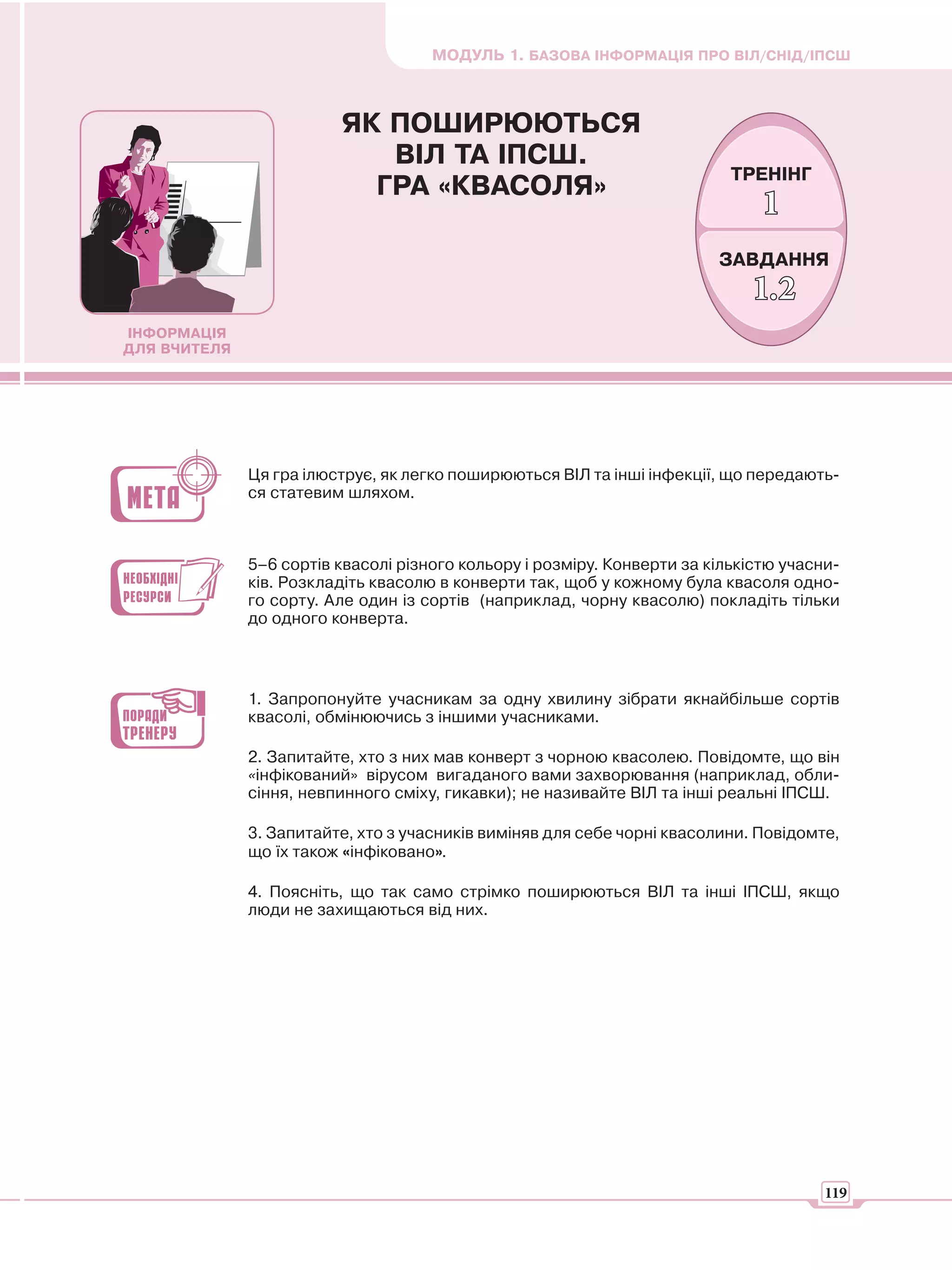 МОДУЛЬ 1. БАЗОВА ІНФОРМАЦІЯ ПРО ВІЛ/СНІД/ІПСШ



                         ЯК ПОШИРЮЮТЬСЯ
                            ВІЛ ТА ІПСШ.
                                                                           ТРЕНІНГ
                           ГРА «КВАСОЛЯ»
                                                                               1
                                                                         ЗАВДАННЯ
                                                                             1.2
ІНФОРМАЦІЯ
ДЛЯ ВЧИТЕЛЯ




              Ця гра ілюструє, як легко поширюються ВІЛ та інші інфекції, що передають-
              ся статевим шляхом.



              5–6 сортів квасолі різного кольору і розміру. Конверти за кількістю учасни-
              ків. Розкладіть квасолю в конверти так, щоб у кожному була квасоля одно-
              го сорту. Але один із сортів (наприклад, чорну квасолю) покладіть тільки
              до одного конверта.



              1. Запропонуйте учасникам за одну хвилину зібрати якнайбільше сортів
              квасолі, обмінюючись з іншими учасниками.

              2. Запитайте, хто з них мав конверт з чорною квасолею. Повідомте, що він
              «інфікований» вірусом вигаданого вами захворювання (наприклад, обли-
              сіння, невпинного сміху, гикавки); не називайте ВІЛ та інші реальні ІПСШ.

              3. Запитайте, хто з учасників виміняв для себе чорні квасолини. Повідомте,
              що їх також «інфіковано».

              4. Поясніть, що так само стрімко поширюються ВІЛ та інші ІПСШ, якщо
              люди не захищаються від них.




                                                                                       119
 