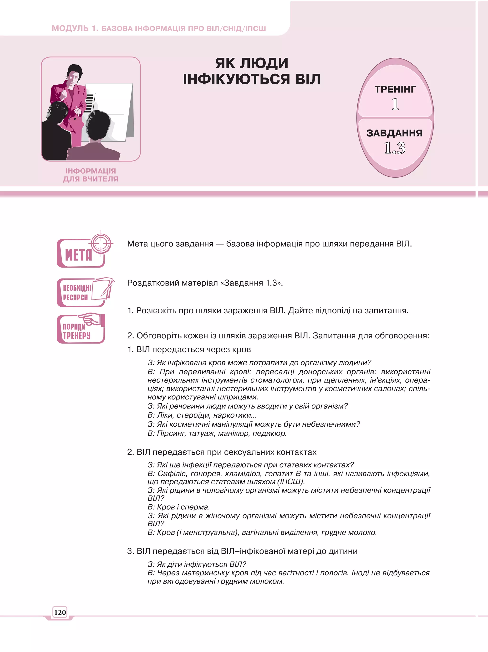 МОДУЛЬ 1. БАЗОВА ІНФОРМАЦІЯ ПРО ВІЛ/СНІД/ІПСШ



                                 ЯК ЛЮДИ
                             ІНФІКУЮТЬСЯ ВІЛ
                                                                                 ТРЕНІНГ
                                                                                      1
                                                                               ЗАВДАННЯ
                                                                                    1.3
  ІНФОРМАЦІЯ
  ДЛЯ ВЧИТЕЛЯ




                Мета цього завдання — базова інформація про шляхи передання ВІЛ.



                Роздатковий матеріал «Завдання 1.3».


                1. Розкажіть про шляхи зараження ВІЛ. Дайте відповіді на запитання.

                2. Обговоріть кожен із шляхів зараження ВІЛ. Запитання для обговорення:
                1. ВІЛ передається через кров
                    З: Як інфікована кров може потрапити до організму людини?
                    В: При переливанні крові; пересадці донорських органів; використанні
                    нестерильних інструментів стоматологом, при щепленнях, ін’єкціях, опера-
                    ціях; використанні нестерильних інструментів у косметичних салонах; спіль-
                    ному користуванні шприцами.
                    З: Які речовини люди можуть вводити у свій організм?
                    В: Ліки, стероїди, наркотики...
                    З: Які косметичні маніпуляції можуть бути небезпечними?
                    В: Пірсинг, татуаж, манікюр, педикюр.

                2. ВІЛ передається при сексуальних контактах
                    З: Які ще інфекції передаються при статевих контактах?
                    В: Сифіліс, гонорея, хламідіоз, гепатит В та інші, які називають інфекціями,
                    що передаються статевим шляхом (ІПСШ).
                    З: Які рідини в чоловічому організмі можуть містити небезпечні концентрації
                    ВІЛ?
                    В: Кров і сперма.
                    З: Які рідини в жіночому організмі можуть містити небезпечні концентрації
                    ВІЛ?
                    В: Кров (і менструальна), вагінальні виділення, грудне молоко.

                3. ВІЛ передається від ВІЛ–інфікованої матері до дитини
                    З: Як діти інфікуються ВІЛ?
                    В: Через материнську кров під час вагітності і пологів. Іноді це відбувається
                    при вигодовуванні грудним молоком.



120
 