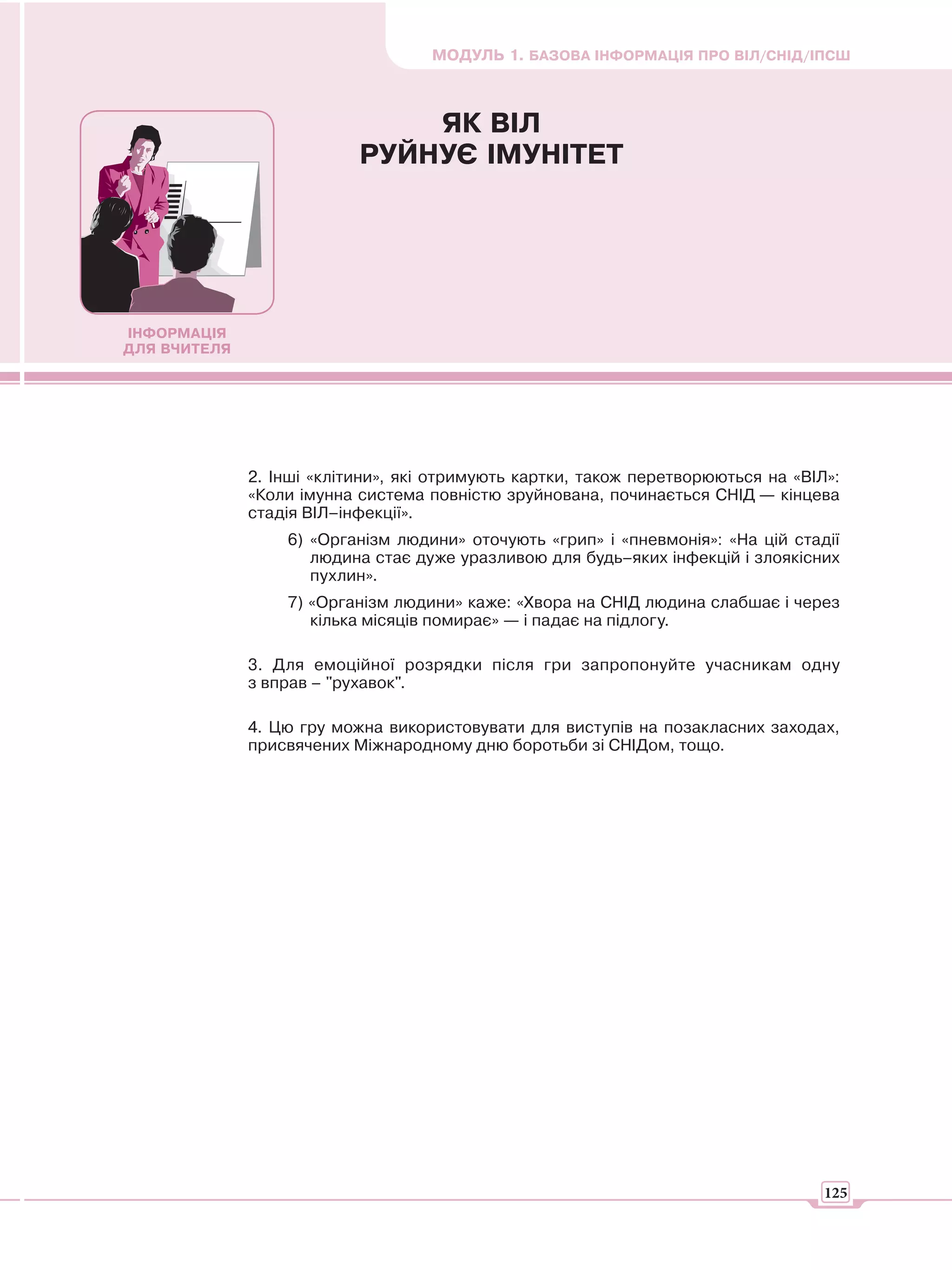 МОДУЛЬ 1. БАЗОВА ІНФОРМАЦІЯ ПРО ВІЛ/СНІД/ІПСШ



                               ЯК ВІЛ
                           РУЙНУЄ ІМУНІТЕТ




ІНФОРМАЦІЯ
ДЛЯ ВЧИТЕЛЯ




              2. Інші «клітини», які отримують картки, також перетворюються на «ВІЛ»:
              «Коли імунна система повністю зруйнована, починається СНІД — кінцева
              стадія ВІЛ–інфекції».
                  6) «Організм людини» оточують «грип» і «пневмонія»: «На цій стадії
                     людина стає дуже уразливою для будь–яких інфекцій і злоякісних
                     пухлин».
                  7) «Організм людини» каже: «Хвора на СНІД людина слабшає і через
                     кілька місяців помирає» — і падає на підлогу.

              3. Для емоційної розрядки після гри запропонуйте учасникам одну
              з вправ – "рухавок".

              4. Цю гру можна використовувати для виступів на позакласних заходах,
              присвячених Міжнародному дню боротьби зі СНІДом, тощо.




                                                                                   125
 