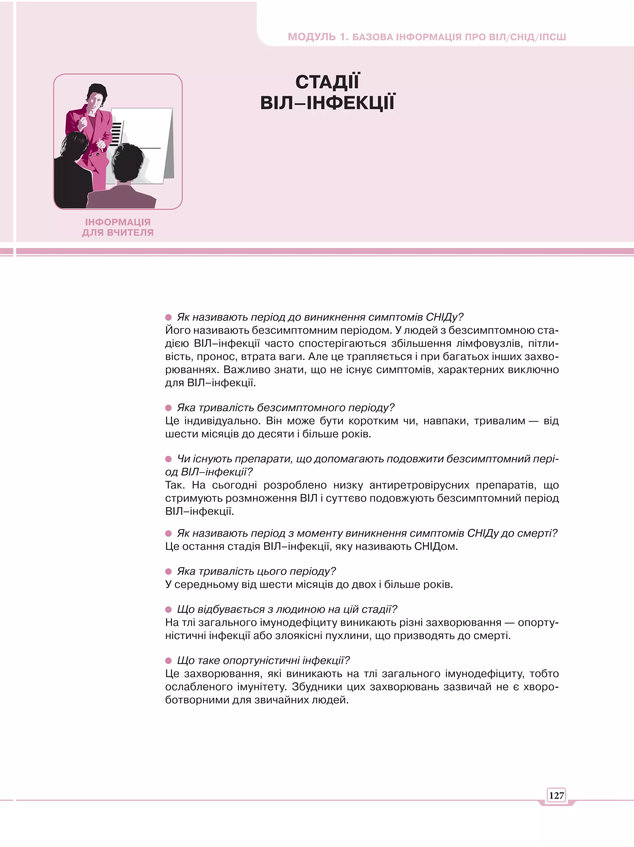 МОДУЛЬ 1. БАЗОВА ІНФОРМАЦІЯ ПРО ВІЛ/СНІД/ІПСШ



                                  СТАДІЇ
                               ВІЛ–ІНФЕКЦІЇ




ІНФОРМАЦІЯ
ДЛЯ ВЧИТЕЛЯ




                 Як називають період до виникнення симптомів СНІДу?
              Його називають безсимптомним періодом. У людей з безсимптомною ста-
              дією ВІЛ–інфекції часто спостерігаються збільшення лімфовузлів, пітли-
              вість, пронос, втрата ваги. Але це трапляється і при багатьох інших захво-
              рюваннях. Важливо знати, що не існує симптомів, характерних виключно
              для ВІЛ–інфекції.

                Яка тривалість безсимптомного періоду?
              Це індивідуально. Він може бути коротким чи, навпаки, тривалим — від
              шести місяців до десяти і більше років.

                Чи існують препарати, що допомагають подовжити безсимптомний пері-
              од ВІЛ–інфекції?
              Так. На сьогодні розроблено низку антиретровірусних препаратів, що
              стримують розмноження ВІЛ і суттєво подовжують безсимптомний період
              ВІЛ–інфекції.

                Як називають період з моменту виникнення симптомів СНІДу до смерті?
              Це остання стадія ВІЛ–інфекції, яку називають СНІДом.

                Яка тривалість цього періоду?
              У середньому від шести місяців до двох і більше років.

                 Що відбувається з людиною на цій стадії?
              На тлі загального імунодефіциту виникають різні захворювання — опорту-
              ністичні інфекції або злоякісні пухлини, що призводять до смерті.

                Що таке опортуністичні інфекції?
              Це захворювання, які виникають на тлі загального імунодефіциту, тобто
              ослабленого імунітету. Збудники цих захворювань зазвичай не є хворо-
              ботворними для звичайних людей.




                                                                                      127
 