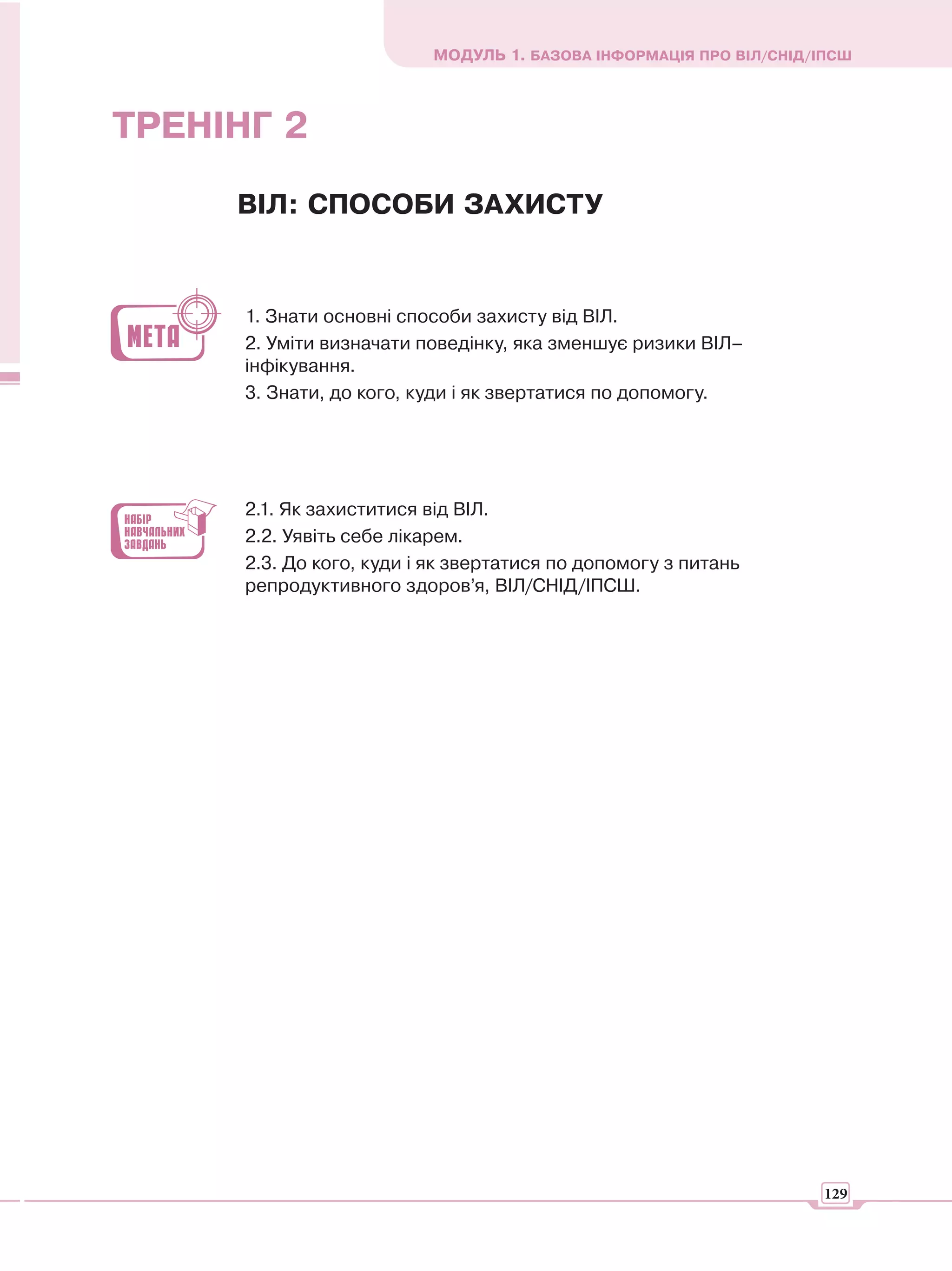 МОДУЛЬ 1. БАЗОВА ІНФОРМАЦІЯ ПРО ВІЛ/СНІД/ІПСШ



ТРЕНІНГ 2

     ВІЛ: СПОСОБИ ЗАХИСТУ


      1. Знати основні способи захисту від ВІЛ.
      2. Уміти визначати поведінку, яка зменшує ризики ВІЛ–
      інфікування.
      3. Знати, до кого, куди і як звертатися по допомогу.




      2.1. Як захиститися від ВІЛ.
      2.2. Уявіть себе лікарем.
      2.3. До кого, куди і як звертатися по допомогу з питань
      репродуктивного здоров’я, ВІЛ/СНІД/ІПСШ.




                                                                    129
 