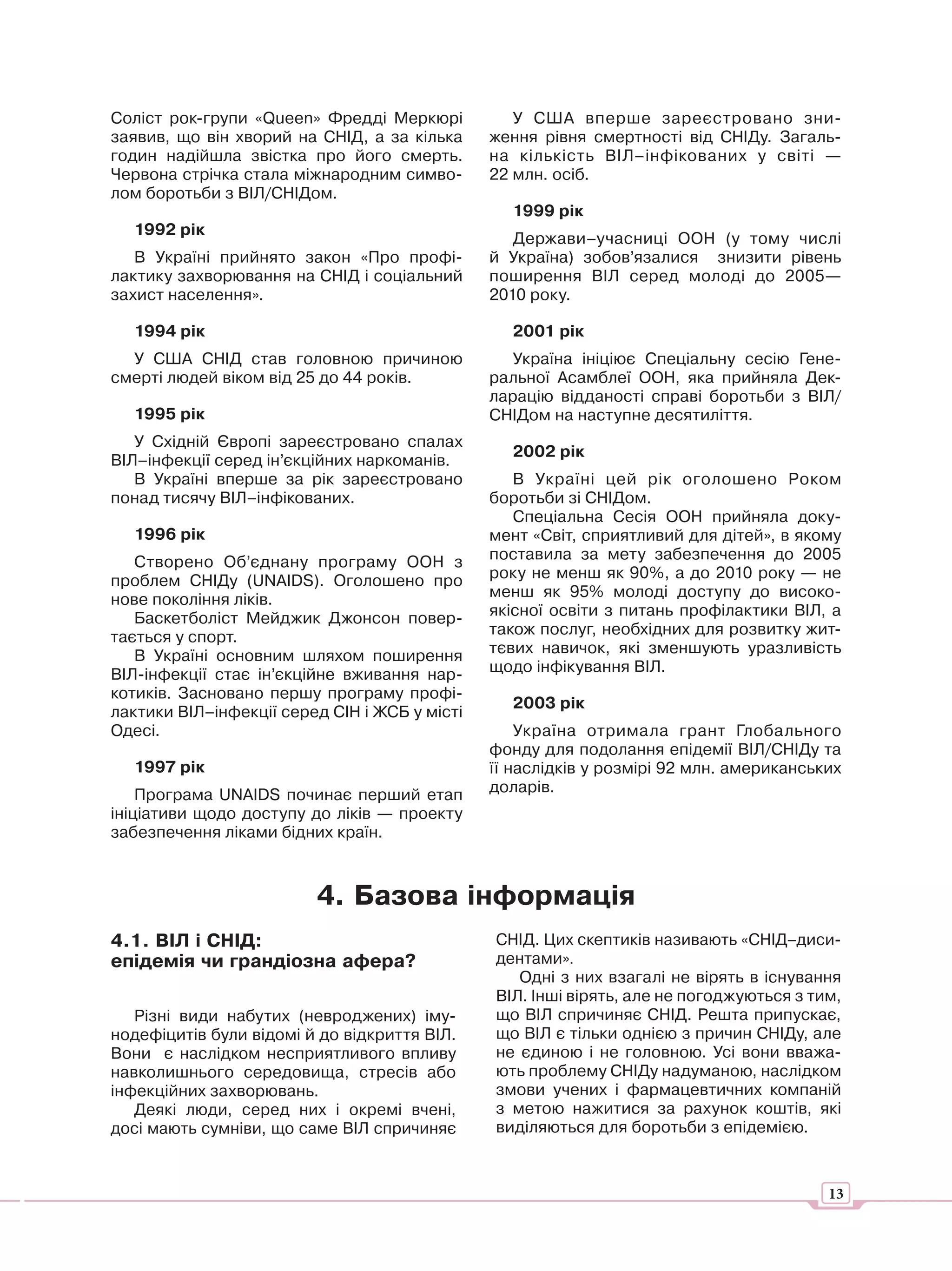 Соліст рок-групи «Queen» Фредді Меркюрі           У США вперше зареєстровано зни-
заявив, що він хворий на СНІД, а за кілька     ження рівня смертності від СНІДу. Загаль-
годин надійшла звістка про його смерть.        на кількість ВІЛ–інфікованих у світі —
Червона стрічка стала міжнародним симво-       22 млн. осіб.
лом боротьби з ВІЛ/СНІДом.
                                                 1999 рік
  1992 рік
                                                  Держави–учасниці ООН (у тому числі
   В Україні прийнято закон «Про профі-        й Україна) зобов’язалися знизити рівень
лактику захворювання на СНІД і соціальний      поширення ВІЛ серед молоді до 2005—
захист населення».                             2010 року.

  1994 рік                                       2001 рік
  У США СНІД став головною причиною               Україна ініціює Спеціальну сесію Гене-
смерті людей віком від 25 до 44 років.         ральної Асамблеї ООН, яка прийняла Дек-
                                               ларацію відданості справі боротьби з ВІЛ/
  1995 рік                                     СНІДом на наступне десятиліття.
   У Східній Європі зареєстровано спалах
                                                 2002 рік
ВІЛ–інфекції серед ін’єкційних наркоманів.
   В Україні вперше за рік зареєстровано          В Україні цей рік оголошено Роком
понад тисячу ВІЛ–інфікованих.                  боротьби зі СНІДом.
                                                  Спеціальна Сесія ООН прийняла доку-
  1996 рік                                     мент «Світ, сприятливий для дітей», в якому
   Створено Об’єднану програму ООН з           поставила за мету забезпечення до 2005
проблем СНІДу (UNAIDS). Оголошено про          року не менш як 90%, а до 2010 року — не
нове покоління ліків.                          менш як 95% молоді доступу до високо-
   Баскетболіст Мейджик Джонсон повер-         якісної освіти з питань профілактики ВІЛ, а
тається у спорт.                               також послуг, необхідних для розвитку жит-
   В Україні основним шляхом поширення         тєвих навичок, які зменшують уразливість
ВІЛ-інфекції стає ін’єкційне вживання нар-     щодо інфікування ВІЛ.
котиків. Засновано першу програму профі-
                                                 2003 рік
лактики ВІЛ–інфекції серед СІН і ЖСБ у місті
Одесі.                                             Україна отримала грант Глобального
                                               фонду для подолання епідемії ВІЛ/СНІДу та
  1997 рік                                     її наслідків у розмірі 92 млн. американських
    Програма UNAIDS починає перший етап        доларів.
ініціативи щодо доступу до ліків — проекту
забезпечення ліками бідних країн.



                         4. Базова інформація
4.1. ВІЛ і СНІД:                               СНІД. Цих скептиків називають «СНІД–диси-
епідемія чи грандіозна афера?                  дентами».
                                                  Одні з них взагалі не вірять в існування
                                               ВІЛ. Інші вірять, але не погоджуються з тим,
   Різні види набутих (невроджених) іму-       що ВІЛ спричиняє СНІД. Решта припускає,
нодефіцитів були відомі й до відкриття ВІЛ.    що ВІЛ є тільки однією з причин СНІДу, але
Вони є наслідком несприятливого впливу         не єдиною і не головною. Усі вони вважа-
навколишнього середовища, стресів або          ють проблему СНІДу надуманою, наслідком
інфекційних захворювань.                       змови учених і фармацевтичних компаній
   Деякі люди, серед них і окремі вчені,       з метою нажитися за рахунок коштів, які
досі мають сумніви, що саме ВІЛ спричиняє      виділяються для боротьби з епідемією.



                                                                                         13
 