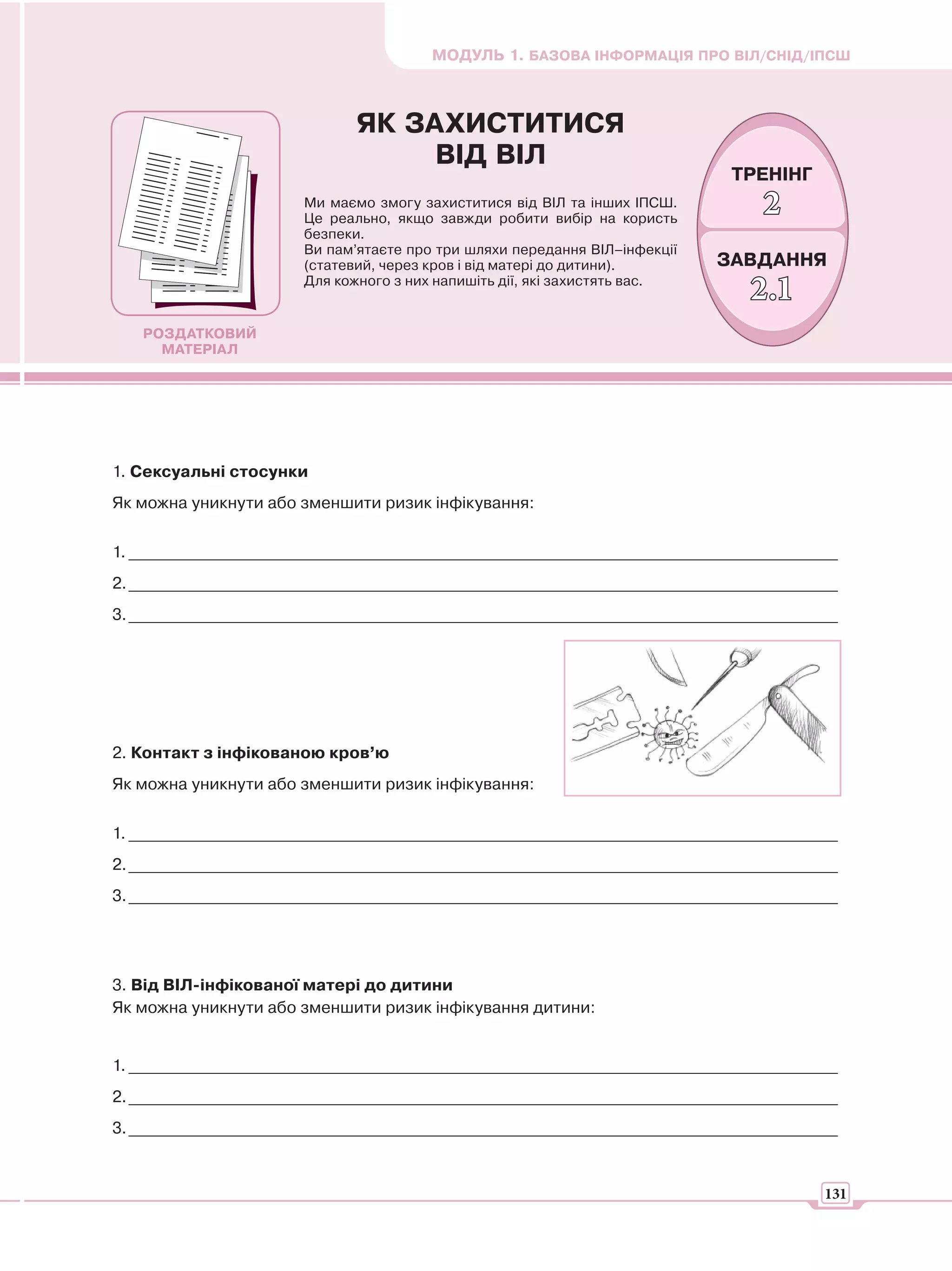МОДУЛЬ 1. БАЗОВА ІНФОРМАЦІЯ ПРО ВІЛ/СНІД/ІПСШ



                              ЯК ЗАХИСТИТИСЯ
                                   ВІД ВІЛ
                                                                             ТРЕНІНГ
                       Ми маємо змогу захиститися від ВІЛ та інших ІПСШ.
                       Це реально, якщо завжди робити вибір на користь
                                                                                2
                       безпеки.
                       Ви пам’ятаєте про три шляхи передання ВІЛ–інфекції
                       (статевий, через кров і від матері до дитини).       ЗАВДАННЯ
                       Для кожного з них напишіть дії, які захистять вас.
                                                                               2.1
   РОЗДАТКОВИЙ
     МАТЕРІАЛ




1. Сексуальні стосунки
Як можна уникнути або зменшити ризик інфікування:


1. _______________________________________________________________________________________
2. _______________________________________________________________________________________
3. _______________________________________________________________________________________




2. Контакт з інфікованою кров’ю
Як можна уникнути або зменшити ризик інфікування:


1. _______________________________________________________________________________________
2. _______________________________________________________________________________________
3. _______________________________________________________________________________________




3. Від ВІЛ-інфікованої матері до дитини
Як можна уникнути або зменшити ризик інфікування дитини:


1. _______________________________________________________________________________________
2. _______________________________________________________________________________________
3. _______________________________________________________________________________________


                                                                                        131
 