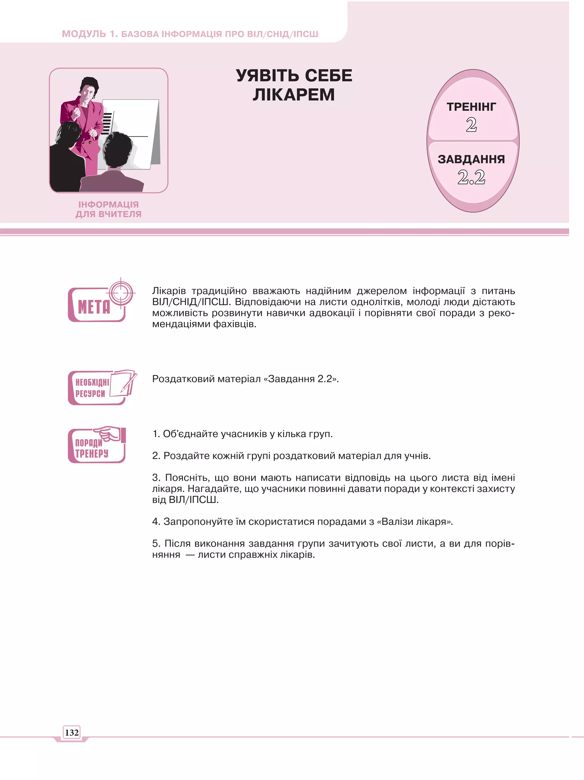 МОДУЛЬ 1. БАЗОВА ІНФОРМАЦІЯ ПРО ВІЛ/СНІД/ІПСШ



                                 УЯВІТЬ СЕБЕ
                                  ЛІКАРЕМ
                                                                            ТРЕНІНГ
                                                                              2
                                                                           ЗАВДАННЯ
                                                                              2.2
  ІНФОРМАЦІЯ
  ДЛЯ ВЧИТЕЛЯ




                Лікарів традиційно вважають надійним джерелом інформації з питань
                ВІЛ/СНІД/ІПСШ. Відповідаючи на листи однолітків, молоді люди дістають
                можливість розвинути навички адвокації і порівняти свої поради з реко-
                мендаціями фахівців.




                Роздатковий матеріал «Завдання 2.2».




                1. Об'єднайте учасників у кілька груп.

                2. Роздайте кожній групі роздатковий матеріал для учнів.

                3. Поясніть, що вони мають написати відповідь на цього листа від імені
                лікаря. Нагадайте, що учасники повинні давати поради у контексті захисту
                від ВІЛ/ІПСШ.

                4. Запропонуйте їм скористатися порадами з «Валізи лікаря».

                5. Після виконання завдання групи зачитують свої листи, а ви для порів-
                няння — листи справжніх лікарів.




132
 