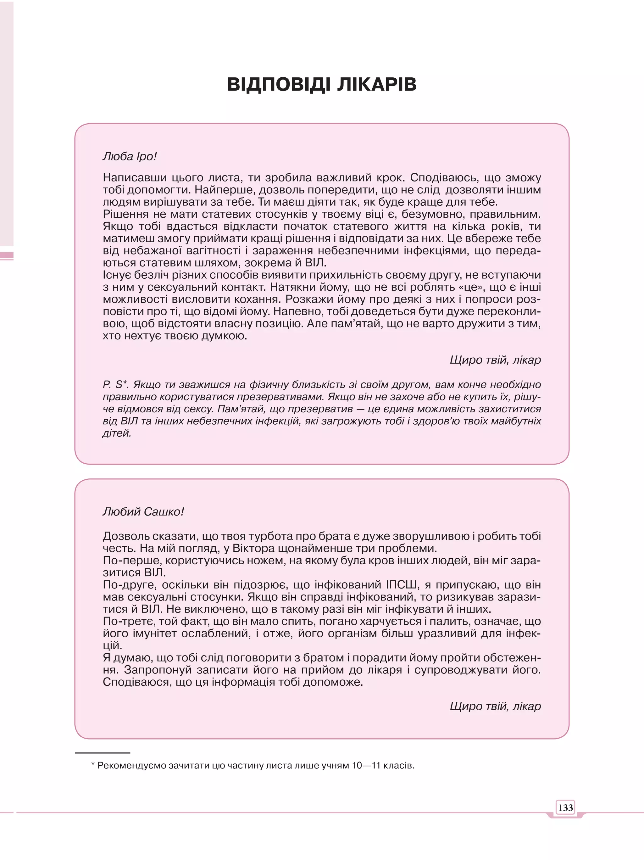 ВІДПОВІДІ ЛІКАРІВ


  Люба Іро!
  Написавши цього листа, ти зробила важливий крок. Сподіваюсь, що зможу
  тобі допомогти. Найперше, дозволь попередити, що не слід дозволяти іншим
  людям вирішувати за тебе. Ти маєш діяти так, як буде краще для тебе.
  Рішення не мати статевих стосунків у твоєму віці є, безумовно, правильним.
  Якщо тобі вдасться відкласти початок статевого життя на кілька років, ти
  матимеш змогу приймати кращі рішення і відповідати за них. Це вбереже тебе
  від небажаної вагітності і зараження небезпечними інфекціями, що переда-
  ються статевим шляхом, зокрема й ВІЛ.
  Існує безліч різних способів виявити прихильність своєму другу, не вступаючи
  з ним у сексуальний контакт. Натякни йому, що не всі роблять «це», що є інші
  можливості висловити кохання. Розкажи йому про деякі з них і попроси роз-
  повісти про ті, що відомі йому. Напевно, тобі доведеться бути дуже переконли-
  вою, щоб відстояти власну позицію. Але пам’ятай, що не варто дружити з тим,
  хто нехтує твоєю думкою.

                                                                     Щиро твій, лікар

  Р. S*. Якщо ти зважишся на фізичну близькість зі своїм другом, вам конче необхідно
  правильно користуватися презервативами. Якщо він не захоче або не купить їх, рішу-
  че відмовся від сексу. Пам’ятай, що презерватив — це єдина можливість захиститися
  від ВІЛ та інших небезпечних інфекцій, які загрожують тобі і здоров’ю твоїх майбутніх
  дітей.




  Любий Сашко!

  Дозволь сказати, що твоя турбота про брата є дуже зворушливою і робить тобі
  честь. На мій погляд, у Віктора щонайменше три проблеми.
  По-перше, користуючись ножем, на якому була кров інших людей, він міг зара-
  зитися ВІЛ.
  По-друге, оскільки він підозрює, що інфікований ІПСШ, я припускаю, що він
  мав сексуальні стосунки. Якщо він справді інфікований, то ризикував зарази-
  тися й ВІЛ. Не виключено, що в такому разі він міг інфікувати й інших.
  По-третє, той факт, що він мало спить, погано харчується і палить, означає, що
  його імунітет ослаблений, і отже, його організм більш уразливий для інфек-
  цій.
  Я думаю, що тобі слід поговорити з братом і порадити йому пройти обстежен-
  ня. Запропонуй записати його на прийом до лікаря і супроводжувати його.
  Сподіваюся, що ця інформація тобі допоможе.

                                                                     Щиро твій, лікар




* Рекомендуємо зачитати цю частину листа лише учням 10—11 класів.



                                                                                          133
 