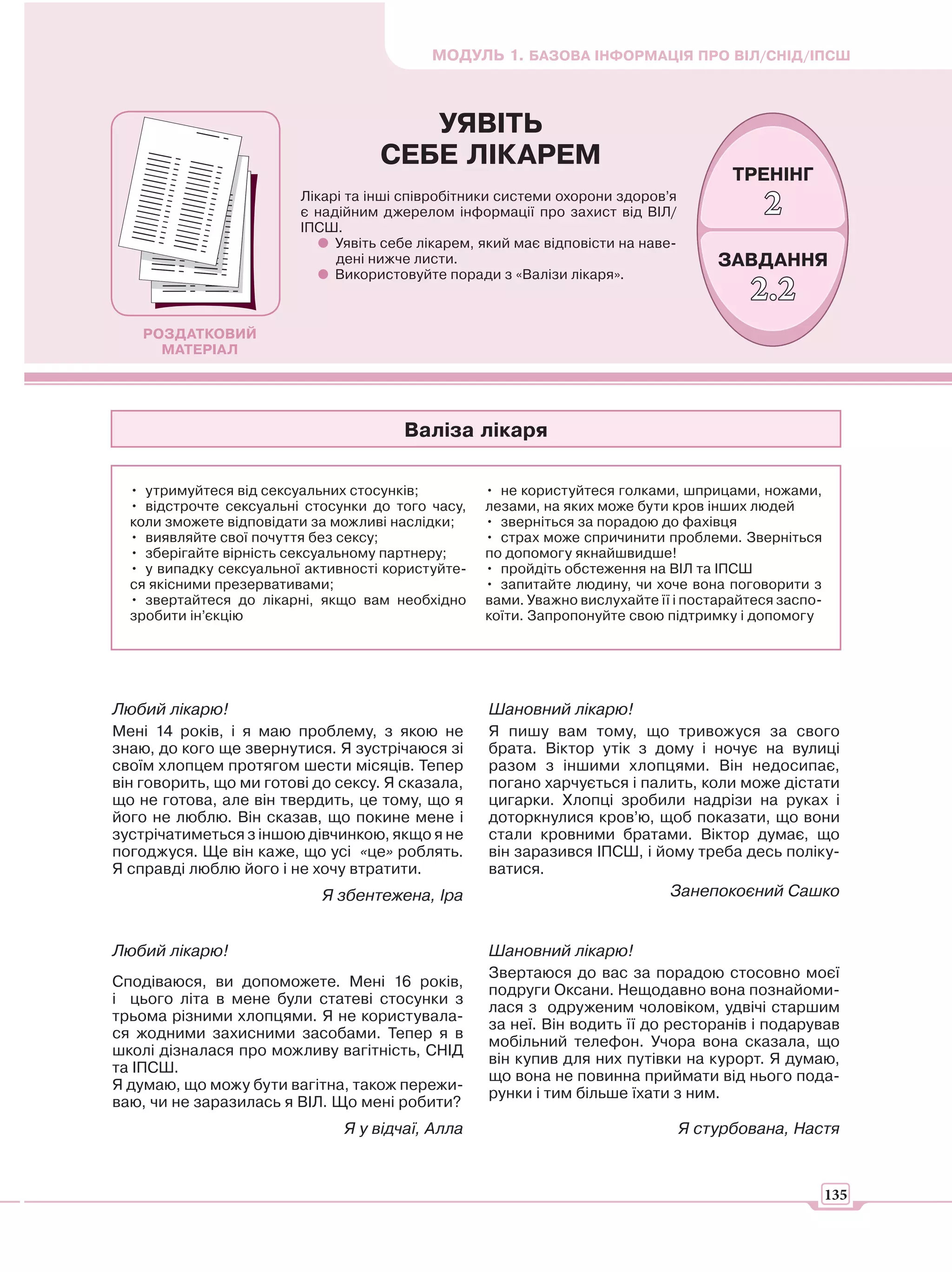 МОДУЛЬ 1. БАЗОВА ІНФОРМАЦІЯ ПРО ВІЛ/СНІД/ІПСШ



                                       УЯВІТЬ
                                    СЕБЕ ЛІКАРЕМ
                                                                                        ТРЕНІНГ
                         Лікарі та інші співробітники системи охорони здоров’я
                         є надійним джерелом інформації про захист від ВІЛ/                 2
                         ІПСШ.
                              Уявіть себе лікарем, який має відповісти на наве-
                              дені нижче листи.                                       ЗАВДАННЯ
                              Використовуйте поради з «Валізи лікаря».
                                                                                          2.2
    РОЗДАТКОВИЙ
      МАТЕРІАЛ




                                       Валіза лікаря

  • утримуйтеся від сексуальних стосунків;         • не користуйтеся голками, шприцами, ножами,
  • відстрочте сексуальні стосунки до того часу,   лезами, на яких може бути кров інших людей
  коли зможете відповідати за можливі наслідки;    • зверніться за порадою до фахівця
  • виявляйте свої почуття без сексу;              • страх може спричинити проблеми. Зверніться
  • зберігайте вірність сексуальному партнеру;     по допомогу якнайшвидше!
  • у випадку сексуальної активності користуйте-   • пройдіть обстеження на ВІЛ та ІПСШ
  ся якісними презервативами;                      • запитайте людину, чи хоче вона поговорити з
  • звертайтеся до лікарні, якщо вам необхідно     вами. Уважно вислухайте її і постарайтеся заспо-
  зробити ін’єкцію                                 коїти. Запропонуйте свою підтримку і допомогу




Любий лікарю!                                       Шановний лікарю!
Мені 14 років, і я маю проблему, з якою не          Я пишу вам тому, що тривожуся за свого
знаю, до кого ще звернутися. Я зустрічаюся зі       брата. Віктор утік з дому і ночує на вулиці
своїм хлопцем протягом шести місяців. Тепер         разом з іншими хлопцями. Він недосипає,
він говорить, що ми готові до сексу. Я сказала,     погано харчується і палить, коли може дістати
що не готова, але він твердить, це тому, що я       цигарки. Хлопці зробили надрізи на руках і
його не люблю. Він сказав, що покине мене і         доторкнулися кров’ю, щоб показати, що вони
зустрічатиметься з іншою дівчинкою, якщо я не       стали кровними братами. Віктор думає, що
погоджуся. Ще він каже, що усі «це» роблять.        він заразився ІПСШ, і йому треба десь поліку-
Я справді люблю його і не хочу втратити.            ватися.
                            Я збентежена, Іра                               Занепокоєний Сашко


Любий лікарю!                                       Шановний лікарю!
                                                    Звертаюся до вас за порадою стосовно моєї
Сподіваюся, ви допоможете. Мені 16 років,
                                                    подруги Оксани. Нещодавно вона познайоми-
і цього літа в мене були статеві стосунки з
                                                    лася з одруженим чоловіком, удвічі старшим
трьома різними хлопцями. Я не користувала-
                                                    за неї. Він водить її до ресторанів і подарував
ся жодними захисними засобами. Тепер я в
                                                    мобільний телефон. Учора вона сказала, що
школі дізналася про можливу вагітність, СНІД
                                                    він купив для них путівки на курорт. Я думаю,
та ІПСШ.
                                                    що вона не повинна приймати від нього пода-
Я думаю, що можу бути вагітна, також пережи-
                                                    рунки і тим більше їхати з ним.
ваю, чи не заразилась я ВІЛ. Що мені робити?
                               Я у відчаї, Алла                                   Я стурбована, Настя



                                                                                                      135
 