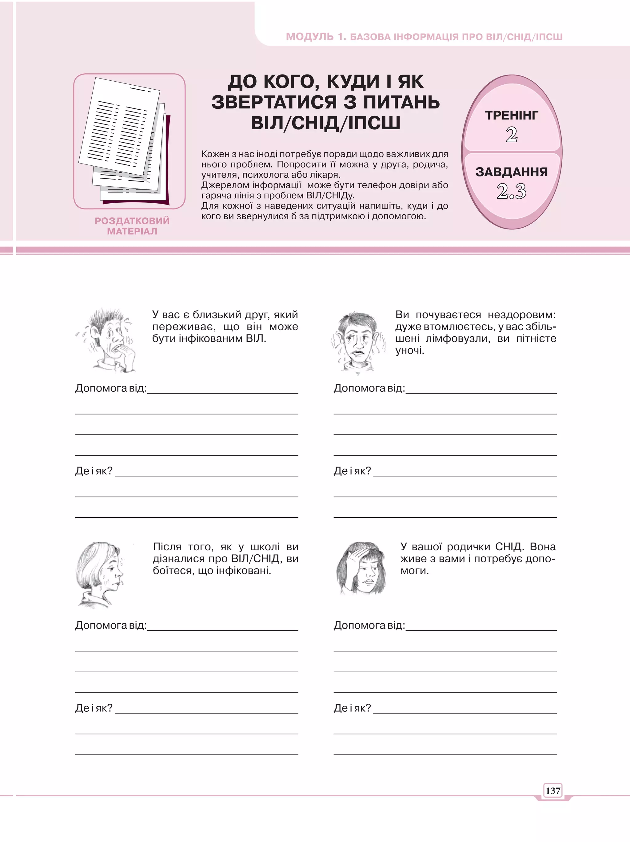 МОДУЛЬ 1. БАЗОВА ІНФОРМАЦІЯ ПРО ВІЛ/СНІД/ІПСШ



                           ДО КОГО, КУДИ І ЯК
                          ЗВЕРТАТИСЯ З ПИТАНЬ
                                                                                ТРЕНІНГ
                             ВІЛ/СНІД/ІПСШ
                                                                                    2
                        Кожен з нас іноді потребує поради щодо важливих для
                        нього проблем. Попросити її можна у друга, родича,
                        учителя, психолога або лікаря.                        ЗАВДАННЯ
                        Джерелом інформації може бути телефон довіри або
                        гаряча лінія з проблем ВІЛ/СНІДу.
                        Для кожної з наведених ситуацій напишіть, куди і до
                                                                                  2.3
                        кого ви звернулися б за підтримкою і допомогою.
   РОЗДАТКОВИЙ
     МАТЕРІАЛ




              У вас є близький друг, який                       Ви почуваєтеся нездоровим:
              переживає, що він може                            дуже втомлюєтесь, у вас збіль-
              бути інфікованим ВІЛ.                             шені лімфовузли, ви пітнієте
                                                                уночі.


Допомога від:____________________________          Допомога від:____________________________
_________________________________________          _________________________________________
_________________________________________          _________________________________________
_________________________________________          _________________________________________
Де і як? __________________________________        Де і як? __________________________________
_________________________________________          _________________________________________
_________________________________________          _________________________________________


              Після того, як у школі ви                          У вашої родички СНІД. Вона
              дізналися про ВІЛ/СНІД, ви                         живе з вами і потребує допо-
              боїтеся, що інфіковані.                            моги.




Допомога від:____________________________          Допомога від:____________________________
_________________________________________          _________________________________________
_________________________________________          _________________________________________
_________________________________________          _________________________________________
Де і як? __________________________________        Де і як? __________________________________
_________________________________________          _________________________________________
_________________________________________          _________________________________________


                                                                                           137
 