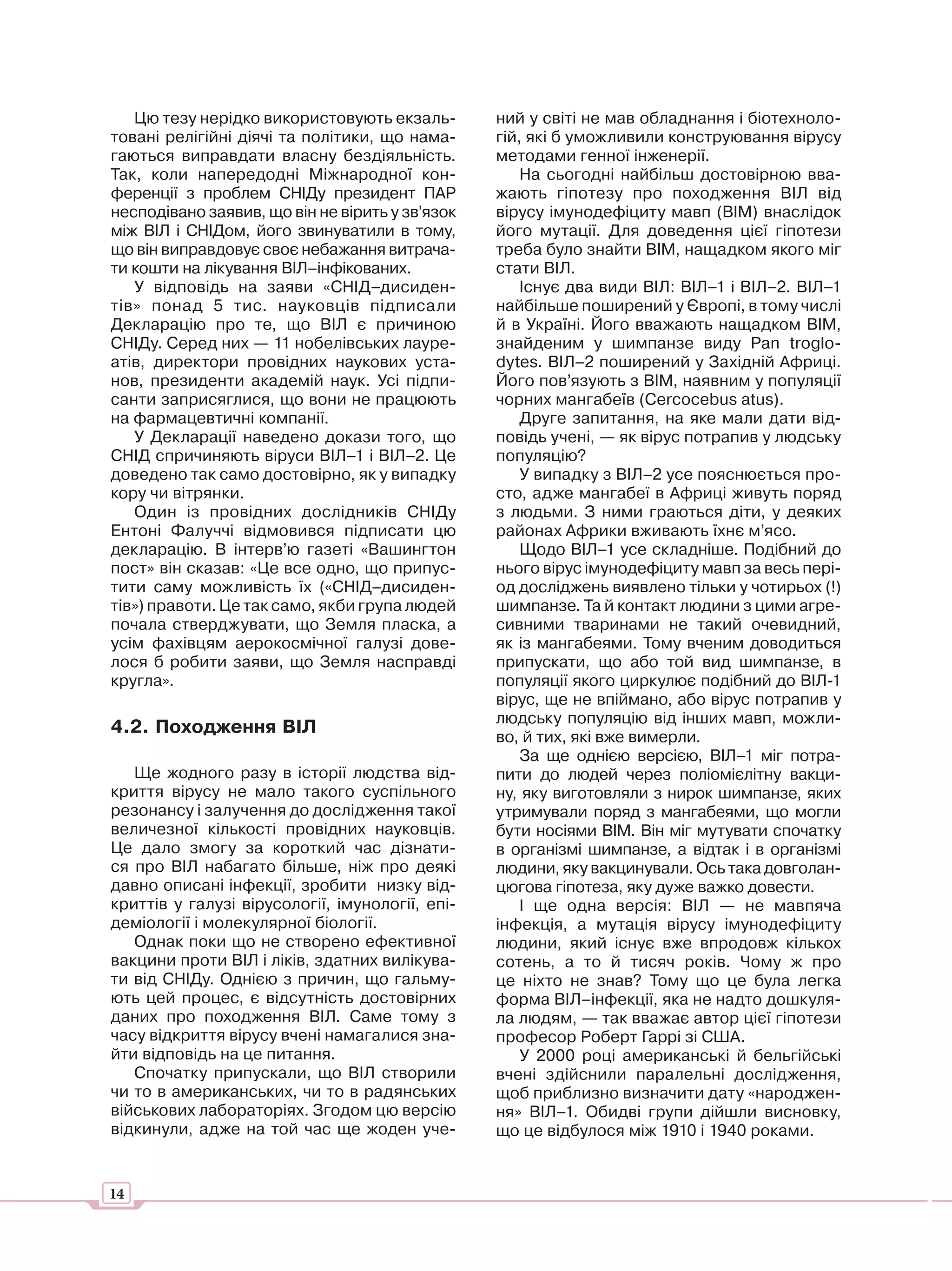 Цю тезу нерідко використовують екзаль-        ний у світі не мав обладнання і біотехноло-
товані релігійні діячі та політики, що нама-     гій, які б уможливили конструювання вірусу
гаються виправдати власну бездіяльність.         методами генної інженерії.
Так, коли напередодні Міжнародної кон-               На сьогодні найбільш достовірною вва-
ференції з проблем СНІДу президент ПАР           жають гіпотезу про походження ВІЛ від
несподівано заявив, що він не вірить у зв’язок   вірусу імунодефіциту мавп (ВІМ) внаслідок
між ВІЛ і СНІДом, його звинуватили в тому,       його мутації. Для доведення цієї гіпотези
що він виправдовує своє небажання витрача-       треба було знайти ВІМ, нащадком якого міг
ти кошти на лікування ВІЛ–інфікованих.           стати ВІЛ.
   У відповідь на заяви «СНІД–дисиден-               Існує два види ВІЛ: ВІЛ–1 і ВІЛ–2. ВІЛ–1
тів» понад 5 тис. науковців підписали            найбільше поширений у Європі, в тому числі
Декларацію про те, що ВІЛ є причиною             й в Україні. Його вважають нащадком ВІМ,
СНІДу. Серед них — 11 нобелівських лауре-        знайденим у шимпанзе виду Pan troglo-
атів, директори провідних наукових уста-         dytes. ВІЛ–2 поширений у Західній Африці.
нов, президенти академій наук. Усі підпи-        Його пов’язують з ВІМ, наявним у популяції
санти заприсяглися, що вони не працюють          чорних мангабеїв (Cercocebus atus).
на фармацевтичні компанії.                           Друге запитання, на яке мали дати від-
   У Декларації наведено докази того, що         повідь учені, — як вірус потрапив у людську
СНІД спричиняють віруси ВІЛ–1 і ВІЛ–2. Це        популяцію?
доведено так само достовірно, як у випадку           У випадку з ВІЛ–2 усе пояснюється про-
кору чи вітрянки.                                сто, адже мангабеї в Африці живуть поряд
   Один із провідних дослідників СНІДу           з людьми. З ними граються діти, у деяких
Ентоні Фалуччі відмовився підписати цю           районах Африки вживають їхнє м’ясо.
декларацію. В інтерв’ю газеті «Вашингтон             Щодо ВІЛ–1 усе складніше. Подібний до
пост» він сказав: «Це все одно, що припус-       нього вірус імунодефіциту мавп за весь пері-
тити саму можливість їх («СНІД–дисиден-          од досліджень виявлено тільки у чотирьох (!)
тів») правоти. Це так само, якби група людей     шимпанзе. Та й контакт людини з цими агре-
почала стверджувати, що Земля пласка, а          сивними тваринами не такий очевидний,
усім фахівцям аерокосмічної галузі дове-         як із мангабеями. Тому вченим доводиться
лося б робити заяви, що Земля насправді          припускати, що або той вид шимпанзе, в
кругла».                                         популяції якого циркулює подібний до ВІЛ-1
                                                 вірус, ще не впіймано, або вірус потрапив у
                                                 людську популяцію від інших мавп, можли-
4.2. Походження ВІЛ
                                                 во, й тих, які вже вимерли.
                                                     За ще однією версією, ВІЛ–1 міг потра-
   Ще жодного разу в історії людства від-        пити до людей через поліомієлітну вакци-
криття вірусу не мало такого суспільного         ну, яку виготовляли з нирок шимпанзе, яких
резонансу і залучення до дослідження такої       утримували поряд з мангабеями, що могли
величезної кількості провідних науковців.        бути носіями ВІМ. Він міг мутувати спочатку
Це дало змогу за короткий час дізнати-           в організмі шимпанзе, а відтак і в організмі
ся про ВІЛ набагато більше, ніж про деякі        людини, яку вакцинували. Ось така довголан-
давно описані інфекції, зробити низку від-       цюгова гіпотеза, яку дуже важко довести.
криттів у галузі вірусології, імунології, епі-       І ще одна версія: ВІЛ — не мавпяча
деміології і молекулярної біології.              інфекція, а мутація вірусу імунодефіциту
   Однак поки що не створено ефективної          людини, який існує вже впродовж кількох
вакцини проти ВІЛ і ліків, здатних вилікува-     сотень, а то й тисяч років. Чому ж про
ти від СНІДу. Однією з причин, що гальму-        це ніхто не знав? Тому що це була легка
ють цей процес, є відсутність достовірних        форма ВІЛ–інфекції, яка не надто дошкуля-
даних про походження ВІЛ. Саме тому з            ла людям, — так вважає автор цієї гіпотези
часу відкриття вірусу вчені намагалися зна-      професор Роберт Гаррі зі США.
йти відповідь на це питання.                         У 2000 році американські й бельгійські
   Спочатку припускали, що ВІЛ створили          вчені здійснили паралельні дослідження,
чи то в американських, чи то в радянських        щоб приблизно визначити дату «народжен-
військових лабораторіях. Згодом цю версію        ня» ВІЛ–1. Обидві групи дійшли висновку,
відкинули, адже на той час ще жоден уче-         що це відбулося між 1910 і 1940 роками.


14
 