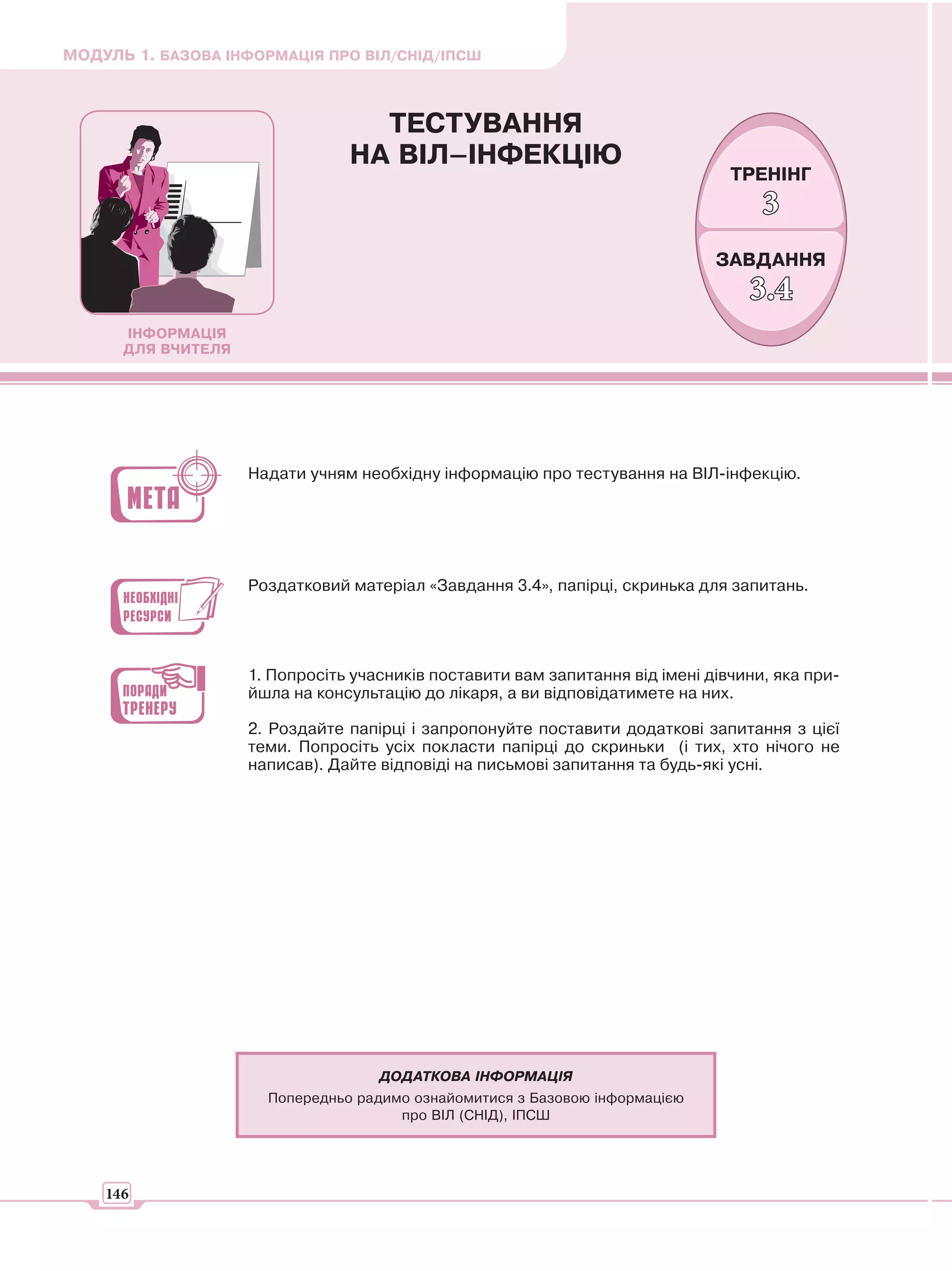 МОДУЛЬ 1. БАЗОВА ІНФОРМАЦІЯ ПРО ВІЛ/СНІД/ІПСШ



                                  ТЕСТУВАННЯ
                                НА ВІЛ–ІНФЕКЦІЮ
                                                                                ТРЕНІНГ
                                                                                    3
                                                                              ЗАВДАННЯ
                                                                                  3.4
      ІНФОРМАЦІЯ
      ДЛЯ ВЧИТЕЛЯ




                    Надати учням необхідну інформацію про тестування на ВІЛ-інфекцію.




                    Роздатковий матеріал «Завдання 3.4», папірці, скринька для запитань.




                    1. Попросіть учасників поставити вам запитання від імені дівчини, яка при-
                    йшла на консультацію до лікаря, а ви відповідатимете на них.

                    2. Роздайте папірці і запропонуйте поставити додаткові запитання з цієї
                    теми. Попросіть усіх покласти папірці до скриньки (і тих, хто нічого не
                    написав). Дайте відповіді на письмові запитання та будь-які усні.




                                    ДОДАТКОВА ІНФОРМАЦІЯ
                      Попередньо радимо ознайомитися з Базовою інформацією
                                      про ВІЛ (СНІД), ІПСШ




    146
 