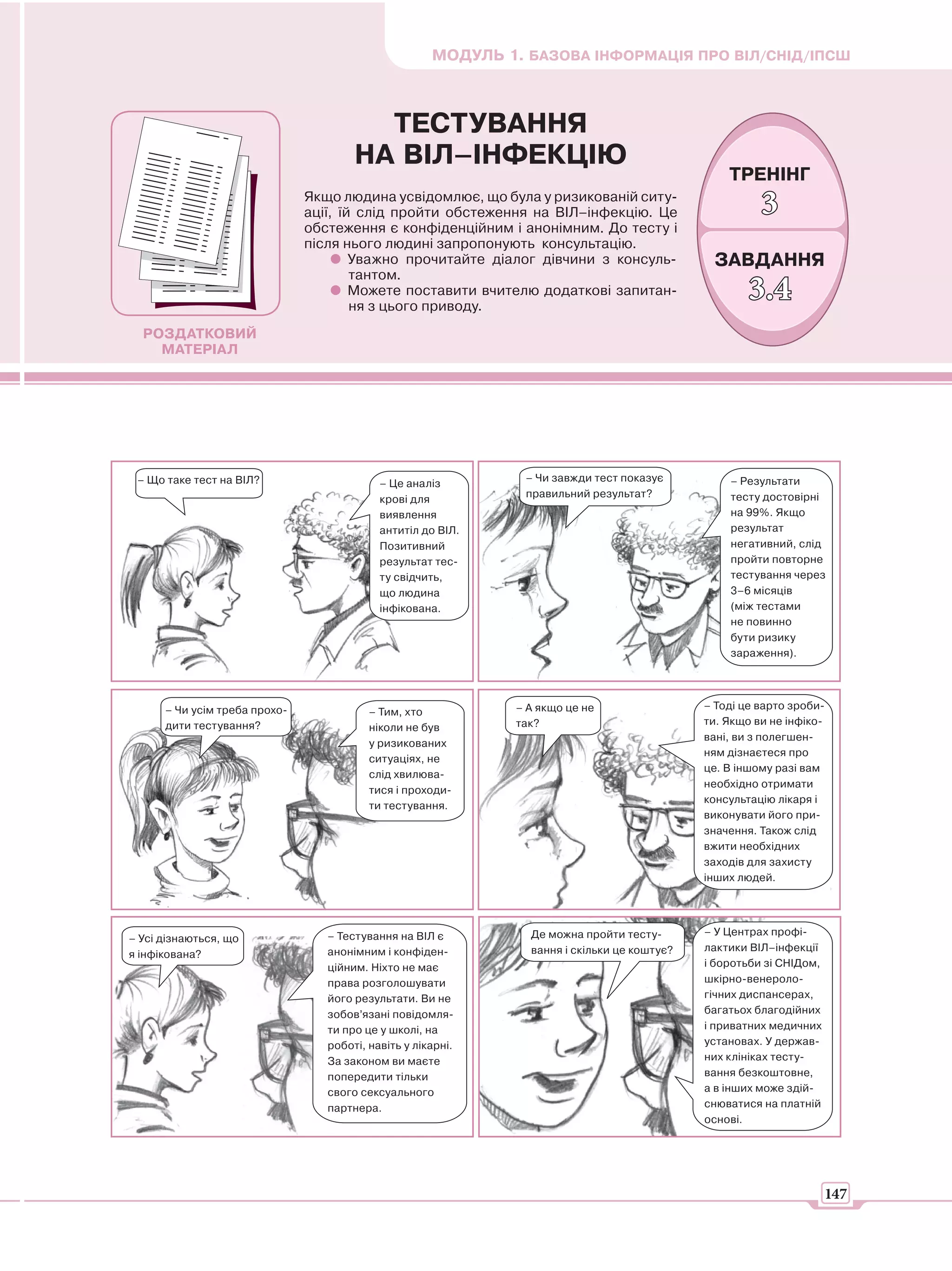 МОДУЛЬ 1. БАЗОВА ІНФОРМАЦІЯ ПРО ВІЛ/СНІД/ІПСШ



                                         ТЕСТУВАННЯ
                                       НА ВІЛ–ІНФЕКЦІЮ
                                                                                                  ТРЕНІНГ
                               Якщо людина усвідомлює, що була у ризикованій ситу-
                               ації, їй слід пройти обстеження на ВІЛ–інфекцію. Це                      3
                               обстеження є конфіденційним і анонімним. До тесту і
                               після нього людині запропонують консультацію.
                                       Уважно прочитайте діалог дівчини з консуль-             ЗАВДАННЯ
                                       тантом.
                                       Можете поставити вчителю додаткові запитан-
                                       ня з цього приводу.
                                                                                                      3.4
  РОЗДАТКОВИЙ
    МАТЕРІАЛ




 – Що таке тест на ВІЛ?                                         – Чи завжди тест показує          – Результати
                                            – Це аналіз
                                                                правильний результат?             тесту достовірні
                                            крові для
                                            виявлення                                             на 99%. Якщо
                                            антитіл до ВІЛ.                                       результат
                                            Позитивний                                            негативний, слід
                                            результат тес-                                        пройти повторне
                                            ту свідчить,                                          тестування через
                                            що людина                                             3–6 місяців
                                            інфікована.                                           (між тестами
                                                                                                  не повинно
                                                                                                  бути ризику
                                                                                                  зараження).




      – Чи усім треба прохо-                                   – А якщо це не                 – Тоді це варто зроби-
                                          – Тим, хто
      дити тестування?                                         так?                           ти. Якщо ви не інфіко-
                                          ніколи не був
                                                                                              вані, ви з полегшен-
                                          у ризикованих
                                                                                              ням дізнаєтеся про
                                          ситуаціях, не
                                                                                              це. В іншому разі вам
                                          слід хвилюва-
                                                                                              необхідно отримати
                                          тися і проходи-
                                                                                              консультацію лікаря і
                                          ти тестування.
                                                                                              виконувати його при-
                                                                                              значення. Також слід
                                                                                              вжити необхідних
                                                                                              заходів для захисту
                                                                                              інших людей.




                                  – Тестування на ВІЛ є          Де можна пройти тесту-       – У Центрах профі-
– Усі дізнаються, що
                                  анонімним і конфіден-          вання і скільки це коштує?   лактики ВІЛ–інфекції
я інфікована?
                                  ційним. Ніхто не має                                        і боротьби зі СНІДом,
                                  права розголошувати                                         шкірно-венероло-
                                  його результати. Ви не                                      гічних диспансерах,
                                  зобов’язані повідомля-                                      багатьох благодійних
                                  ти про це у школі, на                                       і приватних медичних
                                  роботі, навіть у лікарні.                                   установах. У держав-
                                  За законом ви маєте                                         них клініках тесту-
                                  попередити тільки                                           вання безкоштовне,
                                  свого сексуального                                          а в інших може здій-
                                  партнера.                                                   снюватися на платній
                                                                                              основі.




                                                                                                                      147
 