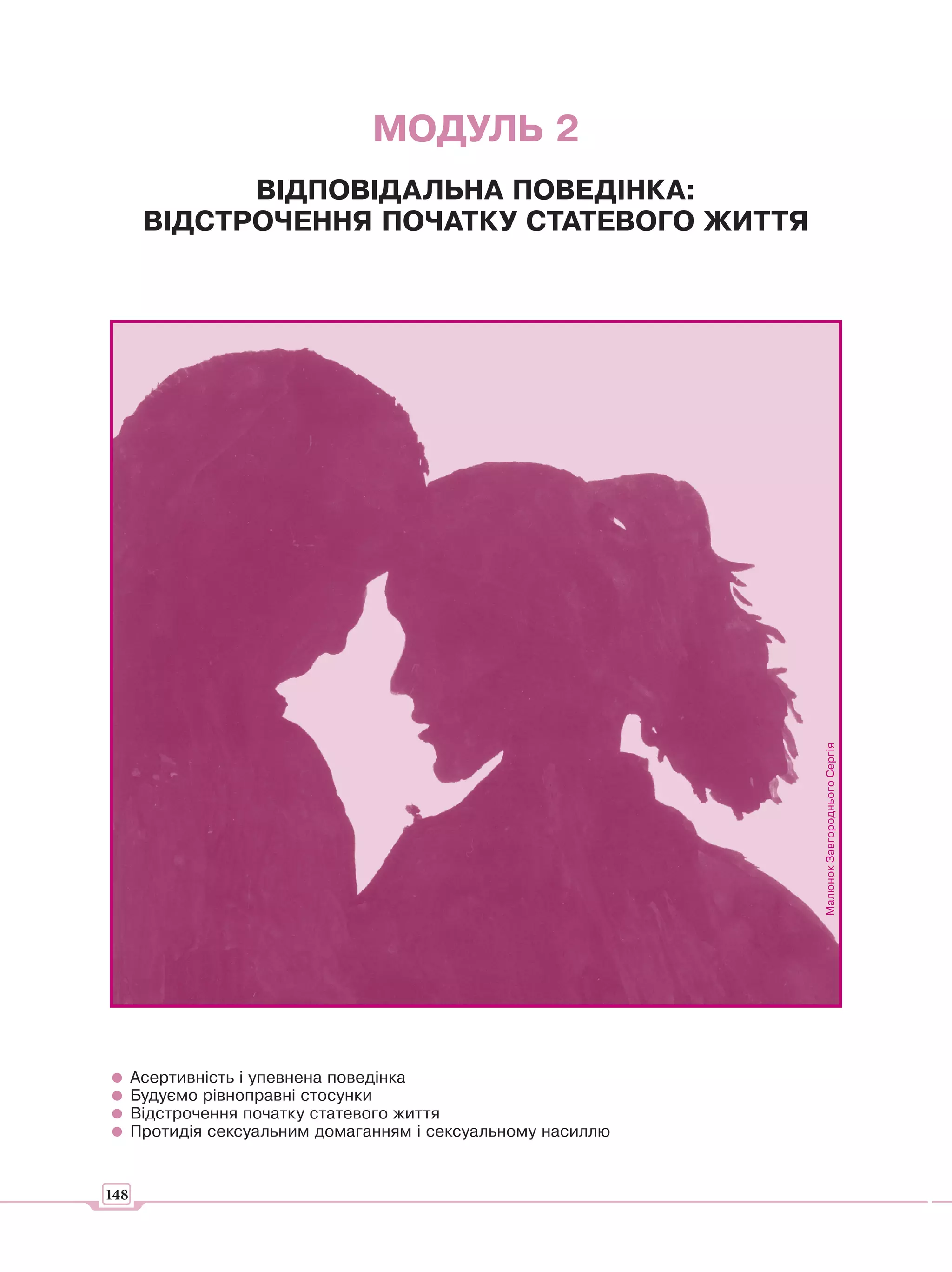 МОДУЛЬ 2
             ВІДПОВІДАЛЬНА ПОВЕДІНКА:
       ВІДСТРОЧЕННЯ ПОЧАТКУ СТАТЕВОГО ЖИТТЯ




                                                               Малюнок Завгороднього Сергія




      Асертивність і упевнена поведінка
      Будуємо рівноправні стосунки
      Відстрочення початку статевого життя
      Протидія сексуальним домаганням і сексуальному насиллю


148
 