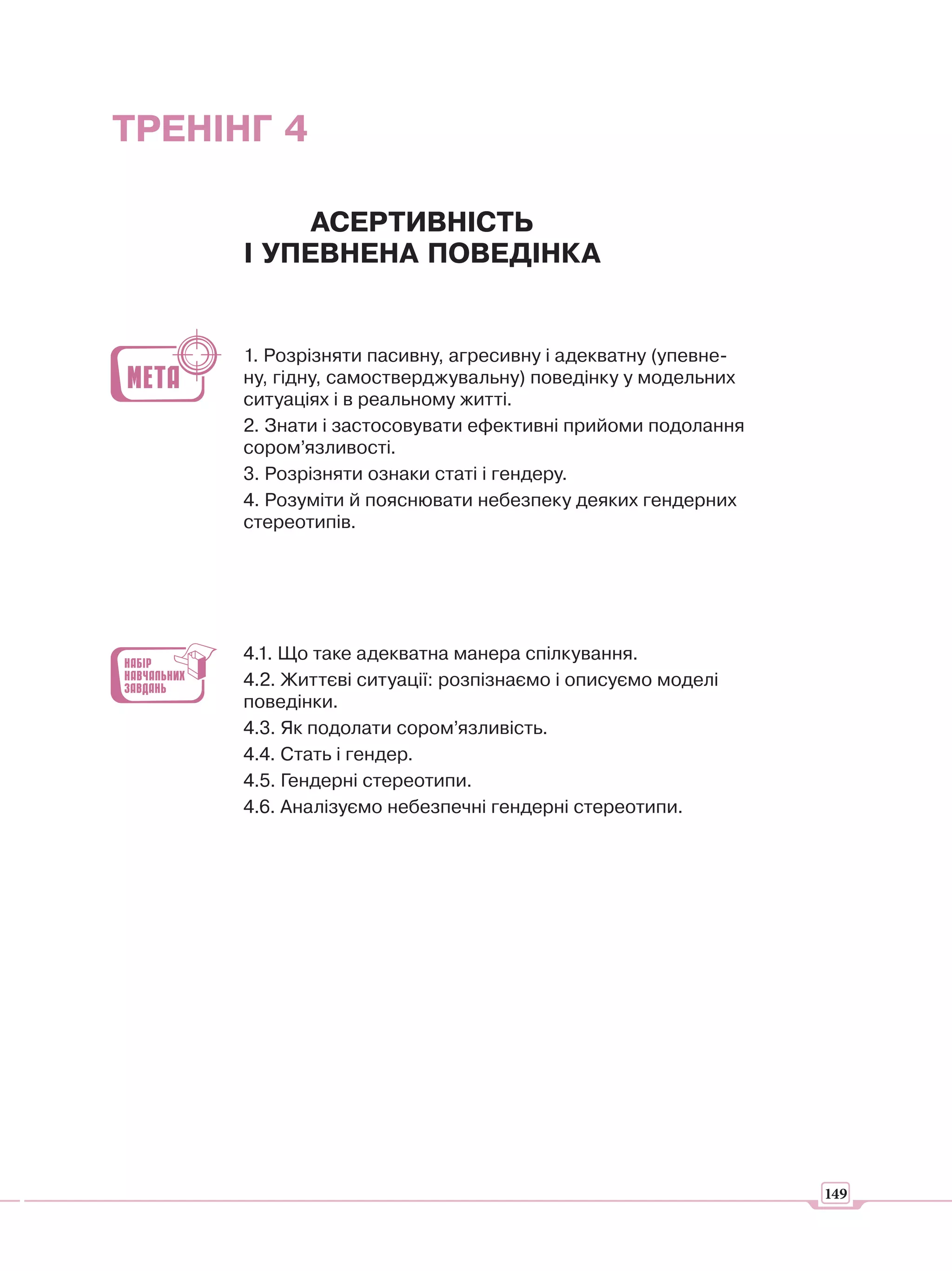ТРЕНІНГ 4

           АСЕРТИВНІСТЬ
      І УПЕВНЕНА ПОВЕДІНКА


      1. Розрізняти пасивну, агресивну і адекватну (упевне-
      ну, гідну, самостверджувальну) поведінку у модельних
      ситуаціях і в реальному житті.
      2. Знати і застосовувати ефективні прийоми подолання
      сором’язливості.
      3. Розрізняти ознаки статі і гендеру.
      4. Розуміти й пояснювати небезпеку деяких гендерних
      стереотипів.




      4.1. Що таке адекватна манера спілкування.
      4.2. Життєві ситуації: розпізнаємо і описуємо моделі
      поведінки.
      4.3. Як подолати сором’язливість.
      4.4. Стать і гендер.
      4.5. Гендерні стереотипи.
      4.6. Аналізуємо небезпечні гендерні стереотипи.




                                                              149
 