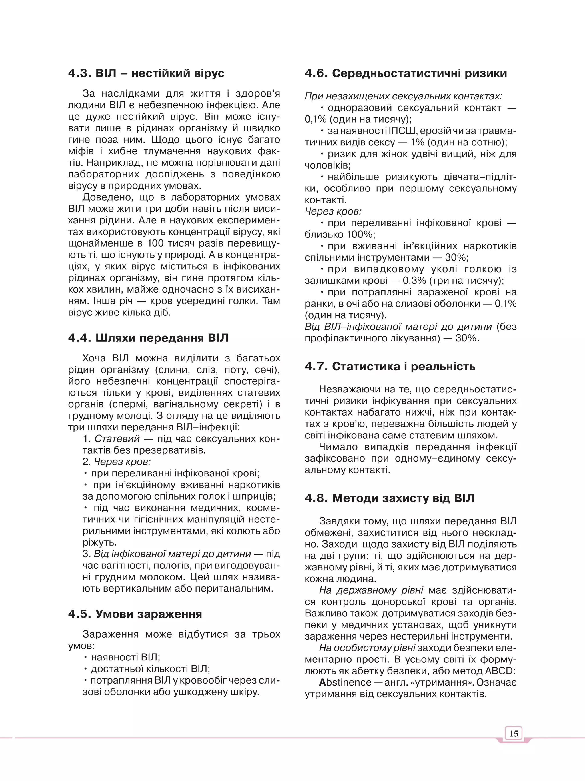 4.3. ВІЛ – нестійкий вірус                     4.6. Середньостатистичні ризики
    За наслідками для життя і здоров’я         При незахищених сексуальних контактах:
людини ВІЛ є небезпечною інфекцією. Але           • одноразовий сексуальний контакт —
це дуже нестійкий вірус. Він може існу-        0,1% (один на тисячу);
вати лише в рідинах організму й швидко            • за наявності ІПСШ, ерозій чи за травма-
гине поза ним. Щодо цього існує багато         тичних видів сексу — 1% (один на сотню);
міфів і хибне тлумачення наукових фак-            • ризик для жінок удвічі вищий, ніж для
тів. Наприклад, не можна порівнювати дані      чоловіків;
лабораторних досліджень з поведінкою              • найбільше ризикують дівчата–підліт-
вірусу в природних умовах.                     ки, особливо при першому сексуальному
    Доведено, що в лабораторних умовах         контакті.
ВІЛ може жити три доби навіть після виси-      Через кров:
хання рідини. Але в наукових експеримен-          • при переливанні інфікованої крові —
тах використовують концентрації вірусу, які    близько 100%;
щонайменше в 100 тисяч разів перевищу-            • при вживанні ін’єкційних наркотиків
ють ті, що існують у природі. А в концентра-   спільними інструментами — 30%;
ціях, у яких вірус міститься в інфікованих        • при випадковому уколі голкою із
рідинах організму, він гине протягом кіль-     залишками крові — 0,3% (три на тисячу);
кох хвилин, майже одночасно з їх висихан-         • при потраплянні зараженої крові на
ням. Інша річ — кров усередині голки. Там      ранки, в очі або на слизові оболонки — 0,1%
вірус живе кілька діб.                         (один на тисячу).
                                               Від ВІЛ–інфікованої матері до дитини (без
4.4. Шляхи передання ВІЛ                       профілактичного лікування) — 30%.
   Хоча ВІЛ можна виділити з багатьох
рідин організму (слини, сліз, поту, сечі),     4.7. Статистика і реальність
його небезпечні концентрації спостеріга-
ються тільки у крові, виділеннях статевих         Незважаючи на те, що середньостатис-
органів (спермі, вагінальному секреті) і в     тичні ризики інфікування при сексуальних
грудному молоці. З огляду на це виділяють      контактах набагато нижчі, ніж при контак-
три шляхи передання ВІЛ–інфекції:              тах з кров’ю, переважна більшість людей у
   1. Статевий — під час сексуальних кон-      світі інфікована саме статевим шляхом.
   тактів без презервативів.                      Чимало випадків передання інфекції
   2. Через кров:                              зафіксовано при одному–єдиному сексу-
   • при переливанні інфікованої крові;        альному контакті.
   • при ін’єкційному вживанні наркотиків
   за допомогою спільних голок і шприців;      4.8. Методи захисту від ВІЛ
   • під час виконання медичних, косме-
   тичних чи гігієнічних маніпуляцій несте-       Завдяки тому, що шляхи передання ВІЛ
   рильними інструментами, які колють або      обмежені, захиститися від нього несклад-
   ріжуть.                                     но. Заходи щодо захисту від ВІЛ поділяють
   3. Від інфікованої матері до дитини — під   на дві групи: ті, що здійснюються на дер-
   час вагітності, пологів, при вигодовуван-   жавному рівні, й ті, яких має дотримуватися
   ні грудним молоком. Цей шлях назива-        кожна людина.
   ють вертикальним або пеританальним.            На державному рівні має здійснювати-
                                               ся контроль донорської крові та органів.
4.5. Умови зараження                           Важливо також дотримуватися заходів без-
                                               пеки у медичних установах, щоб уникнути
  Зараження може відбутися за трьох            зараження через нестерильні інструменти.
умов:                                             На особистому рівні заходи безпеки еле-
  • наявності ВІЛ;                             ментарно прості. В усьому світі їх форму-
  • достатньої кількості ВІЛ;                  люють як абетку безпеки, або метод ABCD:
  • потрапляння ВІЛ у кровообіг через сли-        Аbstinenсе — англ. «утримання». Означає
  зові оболонки або ушкоджену шкіру.           утримання від сексуальних контактів.


                                                                                         15
 
