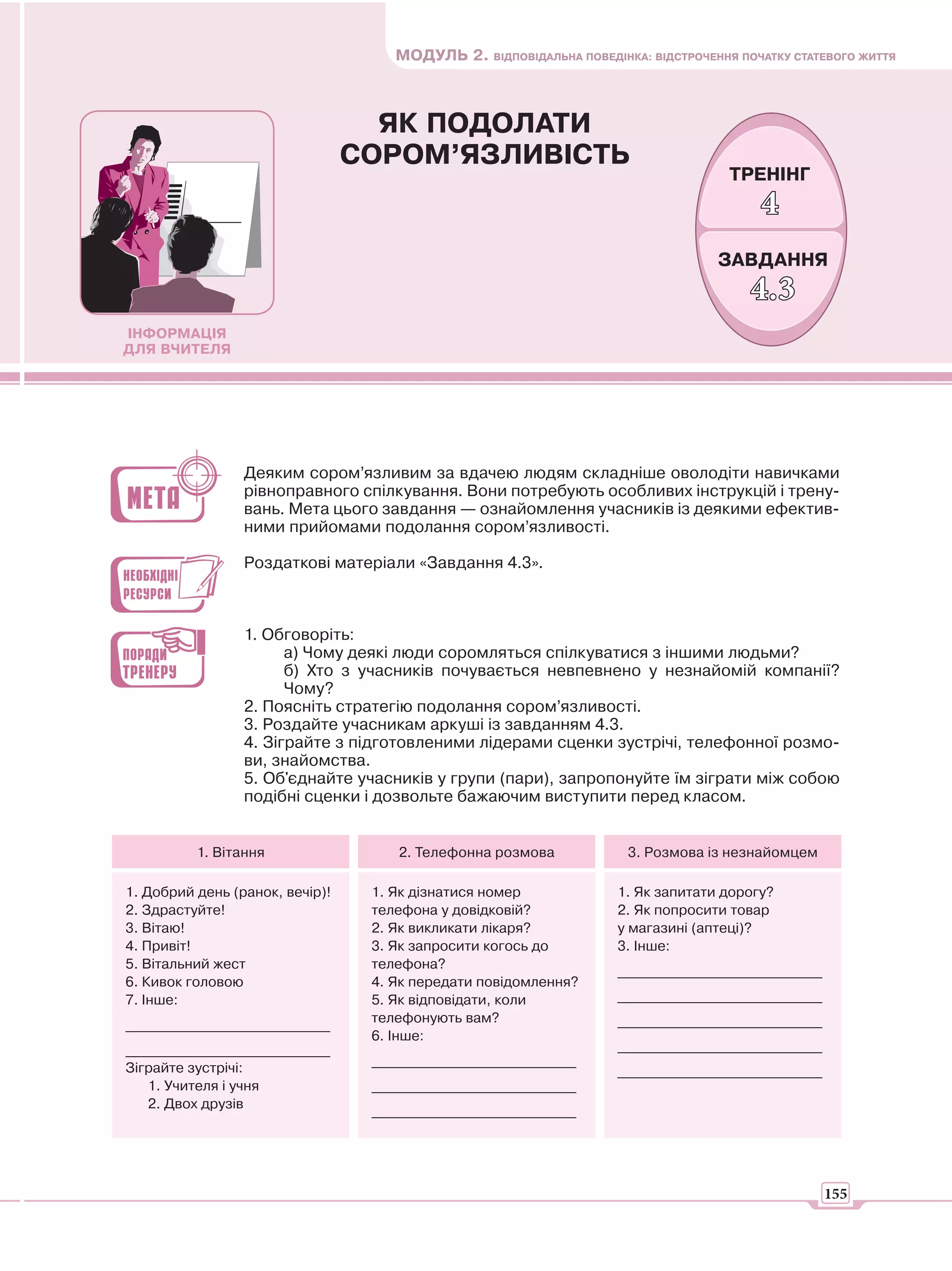 МОДУЛЬ 2. ВІДПОВІДАЛЬНА ПОВЕДІНКА: ВІДСТРОЧЕННЯ ПОЧАТКУ СТАТЕВОГО ЖИТТЯ



                                   ЯК ПОДОЛАТИ
                                 СОРОМ’ЯЗЛИВІСТЬ
                                                                                    ТРЕНІНГ
                                                                                        4
                                                                                  ЗАВДАННЯ
                                                                                       4.3
ІНФОРМАЦІЯ
ДЛЯ ВЧИТЕЛЯ




                 Деяким сором’язливим за вдачею людям складніше оволодіти навичками
                 рівноправного спілкування. Вони потребують особливих інструкцій і трену-
                 вань. Мета цього завдання — ознайомлення учасників із деякими ефектив-
                 ними прийомами подолання сором’язливості.

                 Роздаткові матеріали «Завдання 4.3».



                 1. Обговоріть:
                       а) Чому деякі люди соромляться спілкуватися з іншими людьми?
                       б) Хто з учасників почувається невпевнено у незнайомій компанії?
                       Чому?
                 2. Поясніть стратегію подолання сором’язливості.
                 3. Роздайте учасникам аркуші із завданням 4.3.
                 4. Зіграйте з підготовленими лідерами сценки зустрічі, телефонної розмо-
                 ви, знайомства.
                 5. Об'єднайте учасників у групи (пари), запропонуйте їм зіграти між собою
                 подібні сценки і дозвольте бажаючим виступити перед класом.


          1. Вітання                 2. Телефонна розмова            3. Розмова із незнайомцем

1. Добрий день (ранок, вечір)!    1. Як дізнатися номер             1. Як запитати дорогу?
2. Здрастуйте!                    телефона у довідковій?            2. Як попросити товар
3. Вітаю!                         2. Як викликати лікаря?           у магазині (аптеці)?
4. Привіт!                        3. Як запросити когось до         3. Інше:
5. Вітальний жест                 телефона?                         _____________________________
6. Кивок головою                  4. Як передати повідомлення?
7. Інше:                          5. Як відповідати, коли           _____________________________
                                  телефонують вам?                  _____________________________
_____________________________
                                  6. Інше:
_____________________________                                       _____________________________
                                  _____________________________
Зіграйте зустрічі:                                                  _____________________________
   1. Учителя і учня              _____________________________
   2. Двох друзів                 _____________________________




                                                                                                    155
 