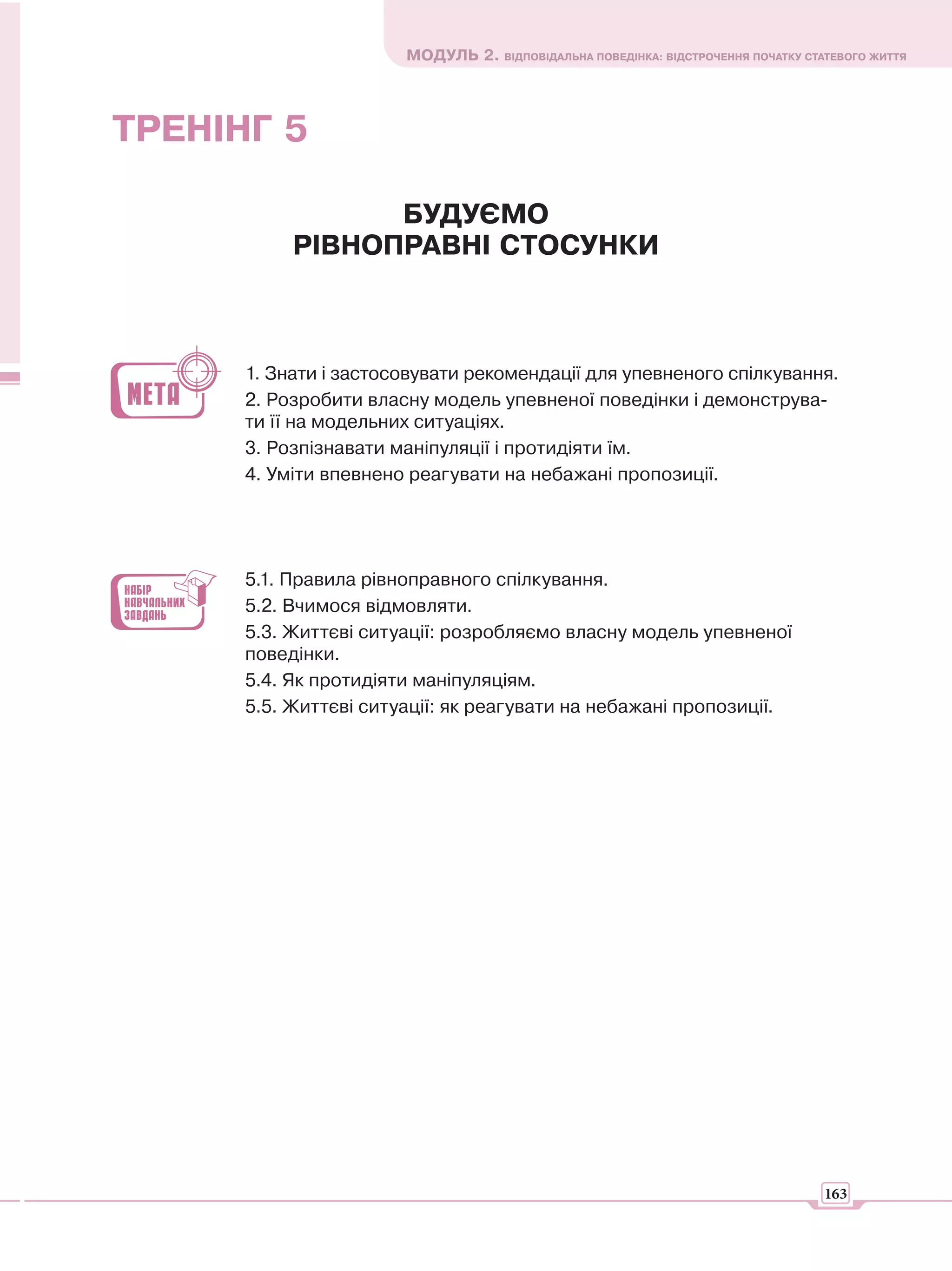 МОДУЛЬ 2. ВІДПОВІДАЛЬНА ПОВЕДІНКА: ВІДСТРОЧЕННЯ ПОЧАТКУ СТАТЕВОГО ЖИТТЯ




ТРЕНІНГ 5

                 БУДУЄМО
           РІВНОПРАВНІ СТОСУНКИ



      1. Знати і застосовувати рекомендації для упевненого спілкування.
      2. Розробити власну модель упевненої поведінки і демонструва-
      ти її на модельних ситуаціях.
      3. Розпізнавати маніпуляції і протидіяти їм.
      4. Уміти впевнено реагувати на небажані пропозиції.




      5.1. Правила рівноправного спілкування.
      5.2. Вчимося відмовляти.
      5.3. Життєві ситуації: розробляємо власну модель упевненої
      поведінки.
      5.4. Як протидіяти маніпуляціям.
      5.5. Життєві ситуації: як реагувати на небажані пропозиції.




                                                                                  163
 