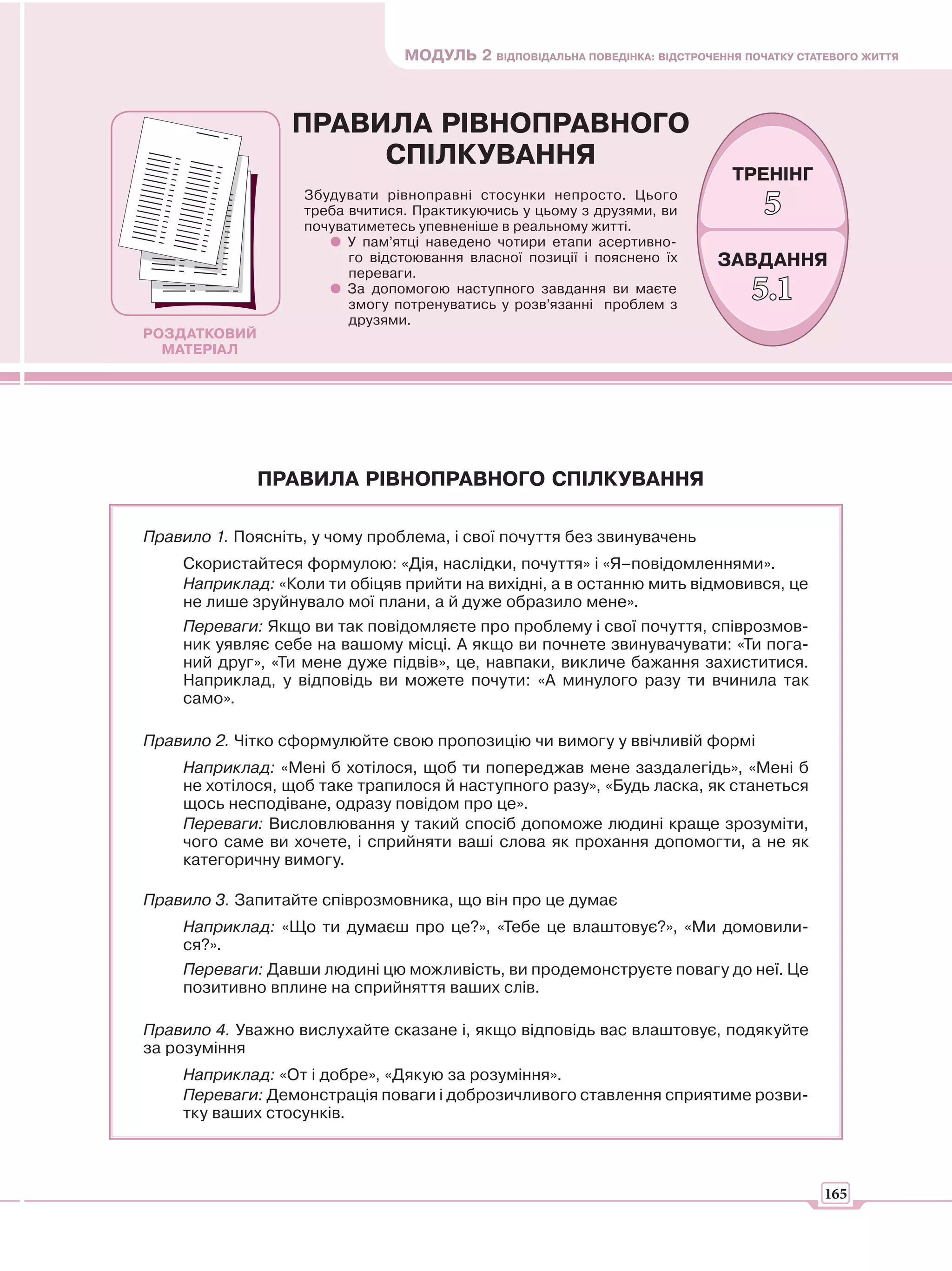 МОДУЛЬ 2 ВІДПОВІДАЛЬНА ПОВЕДІНКА: ВІДСТРОЧЕННЯ ПОЧАТКУ СТАТЕВОГО ЖИТТЯ



                  ПРАВИЛА РІВНОПРАВНОГО
                       СПІЛКУВАННЯ
                                                                              ТРЕНІНГ
                   Збудувати рівноправні стосунки непросто. Цього
                   треба вчитися. Практикуючись у цьому з друзями, ви
                   почуватиметесь упевненіше в реальному житті.
                                                                                  5
                         У пам’ятці наведено чотири етапи асертивно-
                         го відстоювання власної позиції і пояснено їх      ЗАВДАННЯ
                         переваги.
                         За допомогою наступного завдання ви маєте
                         змогу потренуватись у розв’язанні проблем з
                                                                                 5.1
                         друзями.
РОЗДАТКОВИЙ
  МАТЕРІАЛ




              ПРАВИЛА РІВНОПРАВНОГО СПІЛКУВАННЯ

Правило 1. Поясніть, у чому проблема, і свої почуття без звинувачень
    Скористайтеся формулою: «Дія, наслідки, почуття» і «Я–повідомленнями».
    Наприклад: «Коли ти обіцяв прийти на вихідні, а в останню мить відмовився, це
    не лише зруйнувало мої плани, а й дуже образило мене».
    Переваги: Якщо ви так повідомляєте про проблему і свої почуття, співрозмов-
    ник уявляє себе на вашому місці. А якщо ви почнете звинувачувати: «Ти пога-
    ний друг», «Ти мене дуже підвів», це, навпаки, викличе бажання захиститися.
    Наприклад, у відповідь ви можете почути: «А минулого разу ти вчинила так
    само».

Правило 2. Чітко сформулюйте свою пропозицію чи вимогу у ввічливій формі
    Наприклад: «Мені б хотілося, щоб ти попереджав мене заздалегідь», «Мені б
    не хотілося, щоб таке трапилося й наступного разу», «Будь ласка, як станеться
    щось несподіване, одразу повідом про це».
    Переваги: Висловлювання у такий спосіб допоможе людині краще зрозуміти,
    чого саме ви хочете, і сприйняти ваші слова як прохання допомогти, а не як
    категоричну вимогу.

Правило 3. Запитайте співрозмовника, що він про це думає
    Наприклад: «Що ти думаєш про це?», «Тебе це влаштовує?», «Ми домовили-
    ся?».
    Переваги: Давши людині цю можливість, ви продемонструєте повагу до неї. Це
    позитивно вплине на сприйняття ваших слів.

Правило 4. Уважно вислухайте сказане і, якщо відповідь вас влаштовує, подякуйте
за розуміння
    Наприклад: «От і добре», «Дякую за розуміння».
    Переваги: Демонстрація поваги і доброзичливого ставлення сприятиме розви-
    тку ваших стосунків.



                                                                                           165
 